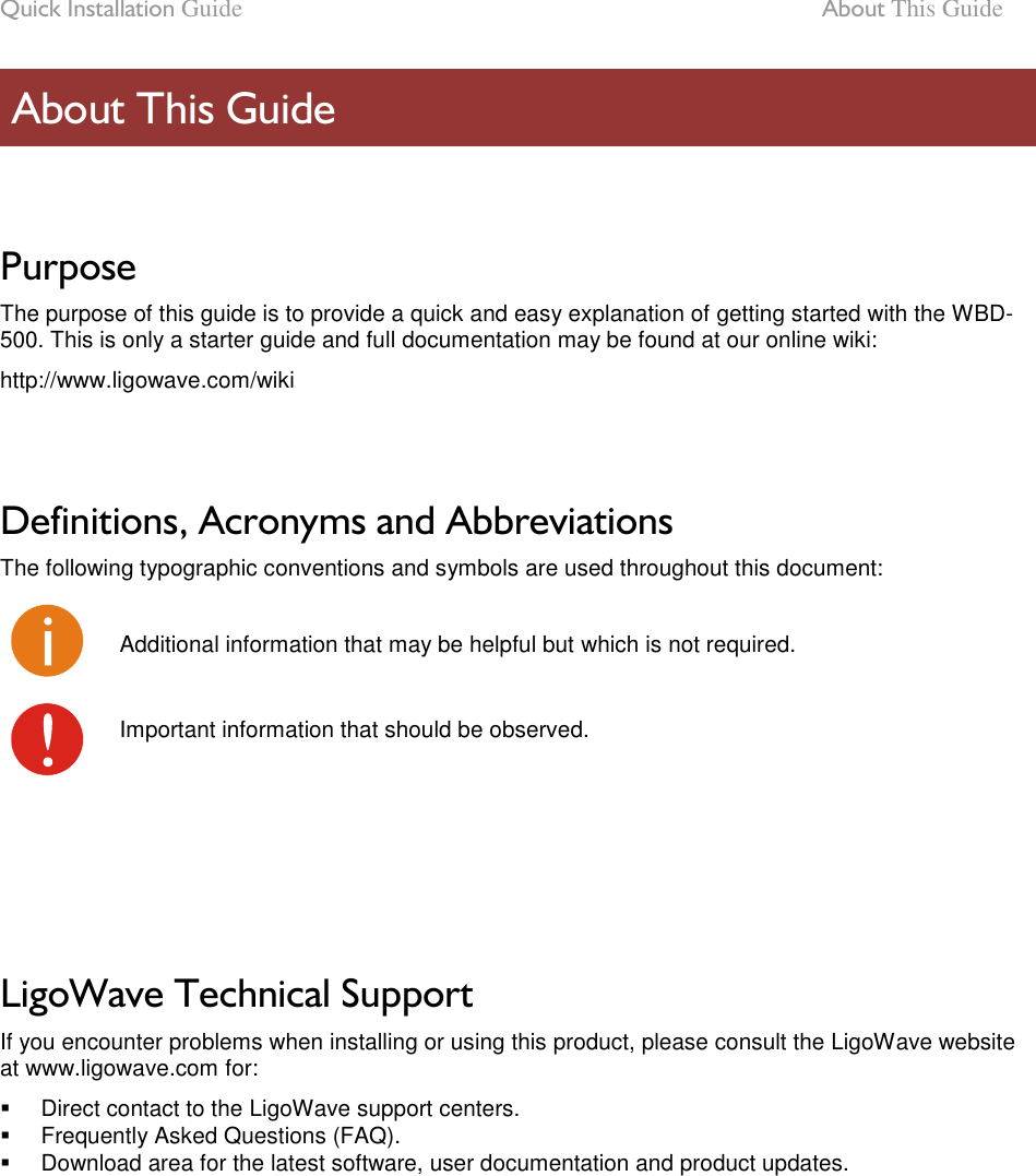 Quick Installation Guide  About This Guide LigoWave Page 6  Purpose The purpose of this guide is to provide a quick and easy explanation of getting started with the WBD-500. This is only a starter guide and full documentation may be found at our online wiki: http://www.ligowave.com/wiki   Definitions, Acronyms and Abbreviations The following typographic conventions and symbols are used throughout this document:  Additional information that may be helpful but which is not required.  Important information that should be observed.      LigoWave Technical Support If you encounter problems when installing or using this product, please consult the LigoWave website at www.ligowave.com for:   Direct contact to the LigoWave support centers.   Frequently Asked Questions (FAQ).   Download area for the latest software, user documentation and product updates.   About This Guide 