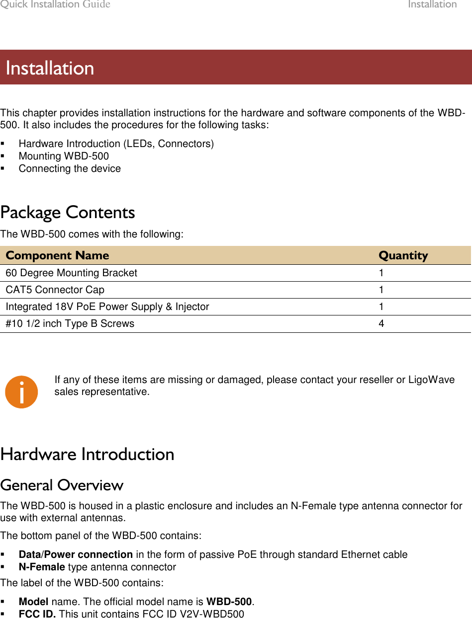 Quick Installation Guide  Installation LigoWave Page 7   This chapter provides installation instructions for the hardware and software components of the WBD-500. It also includes the procedures for the following tasks:   Hardware Introduction (LEDs, Connectors)   Mounting WBD-500   Connecting the device  Package Contents The WBD-500 comes with the following: Component Name Quantity 60 Degree Mounting Bracket 1 CAT5 Connector Cap 1 Integrated 18V PoE Power Supply &amp; Injector 1 #10 1/2 inch Type B Screws 4     If any of these items are missing or damaged, please contact your reseller or LigoWave sales representative.  Hardware Introduction General Overview The WBD-500 is housed in a plastic enclosure and includes an N-Female type antenna connector for use with external antennas.  The bottom panel of the WBD-500 contains:  Data/Power connection in the form of passive PoE through standard Ethernet cable  N-Female type antenna connector The label of the WBD-500 contains:  Model name. The official model name is WBD-500.  FCC ID. This unit contains FCC ID V2V-WBD500 Installation 