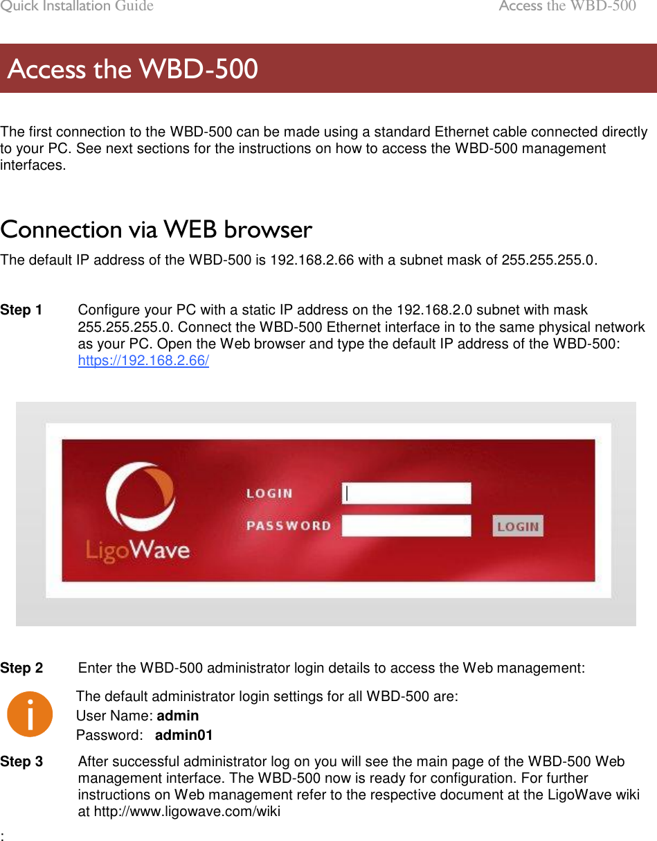 Quick Installation Guide  Access the WBD-500 LigoWave Page 9  The first connection to the WBD-500 can be made using a standard Ethernet cable connected directly to your PC. See next sections for the instructions on how to access the WBD-500 management interfaces.   Connection via WEB browser The default IP address of the WBD-500 is 192.168.2.66 with a subnet mask of 255.255.255.0.   Step 1   Configure your PC with a static IP address on the 192.168.2.0 subnet with mask 255.255.255.0. Connect the WBD-500 Ethernet interface in to the same physical network as your PC. Open the Web browser and type the default IP address of the WBD-500: https://192.168.2.66/     Step 2   Enter the WBD-500 administrator login details to access the Web management:  The default administrator login settings for all WBD-500 are: User Name: admin Password:   admin01 Step 3   After successful administrator log on you will see the main page of the WBD-500 Web management interface. The WBD-500 now is ready for configuration. For further instructions on Web management refer to the respective document at the LigoWave wiki at http://www.ligowave.com/wiki :      Access the WBD-500 