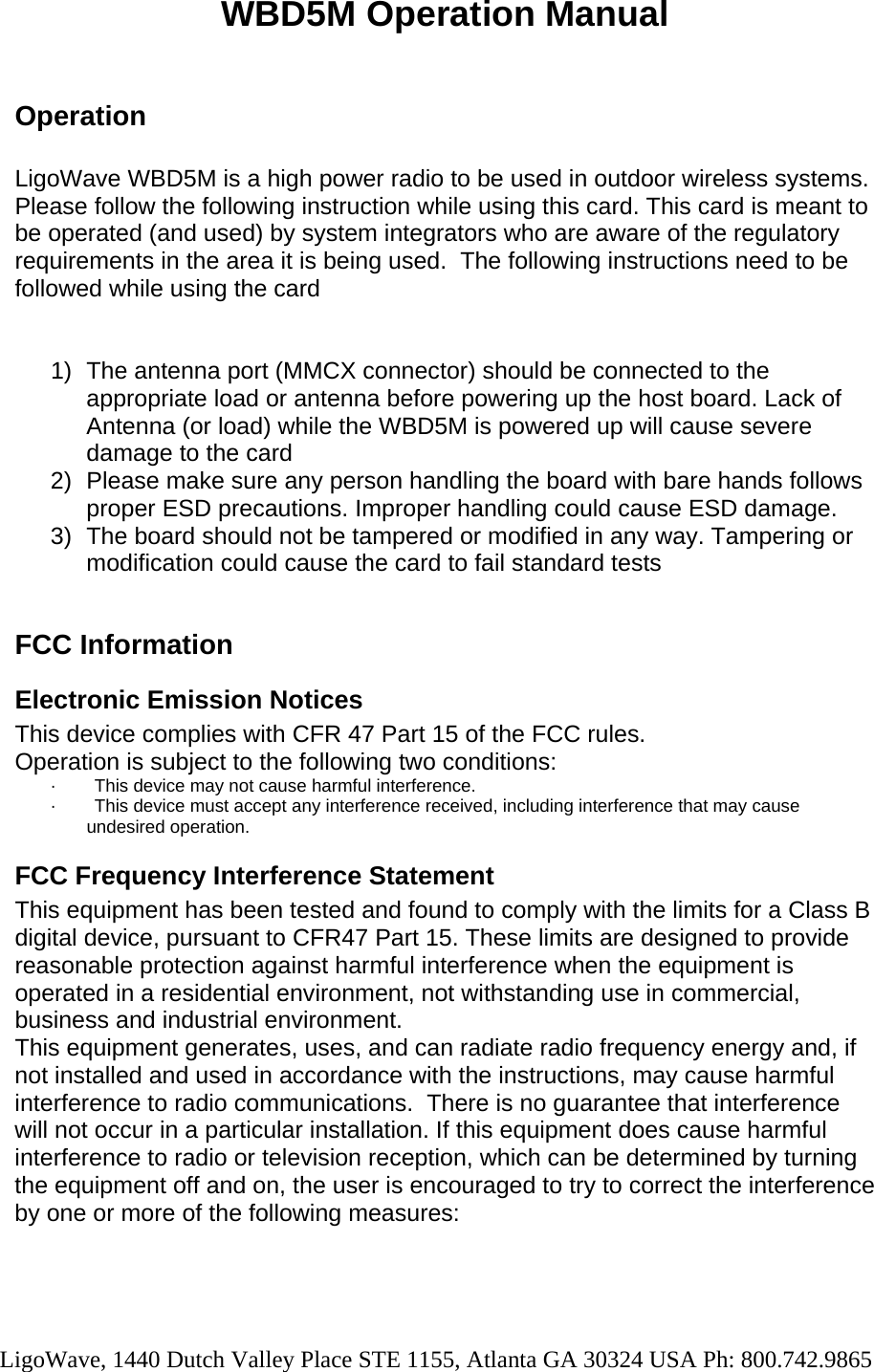   WBD5M Operation Manual  Operation  LigoWave WBD5M is a high power radio to be used in outdoor wireless systems. Please follow the following instruction while using this card. This card is meant to be operated (and used) by system integrators who are aware of the regulatory requirements in the area it is being used.  The following instructions need to be followed while using the card   1)  The antenna port (MMCX connector) should be connected to the appropriate load or antenna before powering up the host board. Lack of Antenna (or load) while the WBD5M is powered up will cause severe damage to the card 2)  Please make sure any person handling the board with bare hands follows proper ESD precautions. Improper handling could cause ESD damage. 3)  The board should not be tampered or modified in any way. Tampering or modification could cause the card to fail standard tests  FCC Information Electronic Emission Notices This device complies with CFR 47 Part 15 of the FCC rules. Operation is subject to the following two conditions: ·          This device may not cause harmful interference. ·          This device must accept any interference received, including interference that may cause undesired operation. FCC Frequency Interference Statement This equipment has been tested and found to comply with the limits for a Class B digital device, pursuant to CFR47 Part 15. These limits are designed to provide reasonable protection against harmful interference when the equipment is operated in a residential environment, not withstanding use in commercial, business and industrial environment.   This equipment generates, uses, and can radiate radio frequency energy and, if not installed and used in accordance with the instructions, may cause harmful interference to radio communications.  There is no guarantee that interference will not occur in a particular installation. If this equipment does cause harmful interference to radio or television reception, which can be determined by turning the equipment off and on, the user is encouraged to try to correct the interference by one or more of the following measures:  LigoWave, 1440 Dutch Valley Place STE 1155, Atlanta GA 30324 USA Ph: 800.742.9865