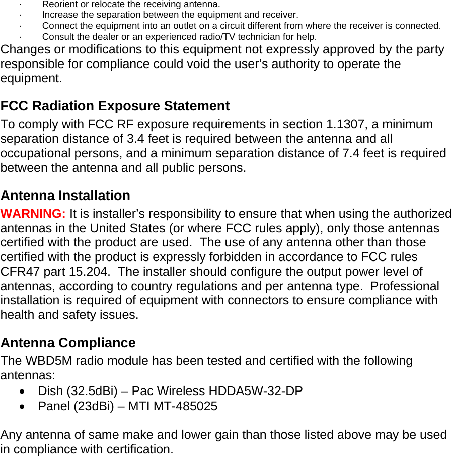 ·          Reorient or relocate the receiving antenna. ·          Increase the separation between the equipment and receiver. ·          Connect the equipment into an outlet on a circuit different from where the receiver is connected. ·          Consult the dealer or an experienced radio/TV technician for help. Changes or modifications to this equipment not expressly approved by the party responsible for compliance could void the user’s authority to operate the equipment. FCC Radiation Exposure Statement To comply with FCC RF exposure requirements in section 1.1307, a minimum separation distance of 3.4 feet is required between the antenna and all occupational persons, and a minimum separation distance of 7.4 feet is required between the antenna and all public persons. Antenna Installation WARNING: It is installer’s responsibility to ensure that when using the authorized antennas in the United States (or where FCC rules apply), only those antennas certified with the product are used.  The use of any antenna other than those certified with the product is expressly forbidden in accordance to FCC rules CFR47 part 15.204.  The installer should configure the output power level of antennas, according to country regulations and per antenna type.  Professional installation is required of equipment with connectors to ensure compliance with health and safety issues. Antenna Compliance The WBD5M radio module has been tested and certified with the following antennas: •  Dish (32.5dBi) – Pac Wireless HDDA5W-32-DP •  Panel (23dBi) – MTI MT-485025  Any antenna of same make and lower gain than those listed above may be used in compliance with certification.  