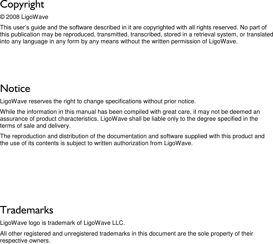 LigoWave Page 2 Copyright © 2008 LigoWave This user’s guide and the software described in it are copyrighted with all rights reserved. No part of this publication may be reproduced, transmitted, transcribed, stored in a retrieval system, or translated into any language in any form by any means without the written permission of LigoWave.    Notice LigoWave reserves the right to change specifications without prior notice.  While the information in this manual has been compiled with great care, it may not be deemed an assurance of product characteristics. LigoWave shall be liable only to the degree specified in the terms of sale and delivery.  The reproduction and distribution of the documentation and software supplied with this product and the use of its contents is subject to written authorization from LigoWave.      Trademarks LigoWave logo is trademark of LigoWave LLC. All other registered and unregistered trademarks in this document are the sole property of their respective owners. 