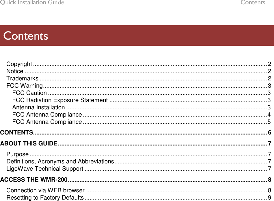 Quick Installation Guide  Contents LigoWave Page 6   Copyright ............................................................................................................................................. 2 Notice .................................................................................................................................................. 2 Trademarks ......................................................................................................................................... 2 FCC Warning ....................................................................................................................................... 3 FCC Caution .................................................................................................................................... 3 FCC Radiation Exposure Statement ............................................................................................... 3 Antenna Installation ......................................................................................................................... 3 FCC Antenna Compliance ............................................................................................................... 4 FCC Antenna Compliance ............................................................................................................... 5 CONTENTS............................................................................................................................................. 6 ABOUT THIS GUIDE .............................................................................................................................. 7 Purpose ............................................................................................................................................... 7 Definitions, Acronyms and Abbreviations ............................................................................................ 7 LigoWave Technical Support .............................................................................................................. 7 ACCESS THE WMR-200 ........................................................................................................................ 8 Connection via WEB browser ............................................................................................................. 8 Resetting to Factory Defaults .............................................................................................................. 9  Contents 