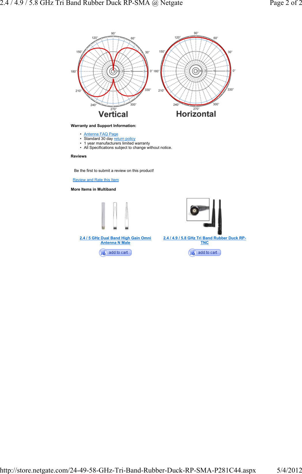 Warranty and Support Information:•Antenna FAQ Page• Standard 30 day return policy• 1 year manufacturers limited warranty• All Specifications subject to change without notice.ReviewsBe the first to submit a review on this product!Review and Rate this ItemMore Items in Multiband2.4 / 5 GHz Dual Band High Gain Omni Antenna N Male2.4 / 4.9 / 5.8 GHz Tri Band Rubber Duck RP-TNCPage 2 of 22.4 / 4.9 / 5.8 GHz Tri Band Rubber Duck RP-SMA @ Netgate5/4/2012http://store.netgate.com/24-49-58-GHz-Tri-Band-Rubber-Duck-RP-SMA-P281C44.aspx