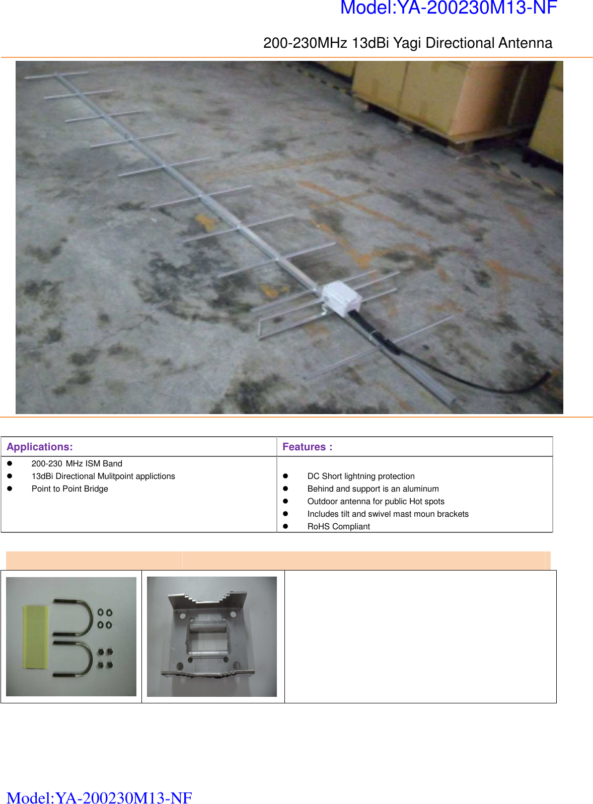   Model:YA-200230M13-NF 200-230MHz 13dBi Yagi Directional Antenna    Applications:  Features :   200-230 MHz ISM Band     13dBi Directional Mulitpoint applictions   Point to Point Bridge     DC Short lightning protection     Behind and support is an aluminum   Outdoor antenna for public Hot spots   Includes tilt and swivel mast moun brackets   RoHS Compliant            Model:YA-200230M13-NF  