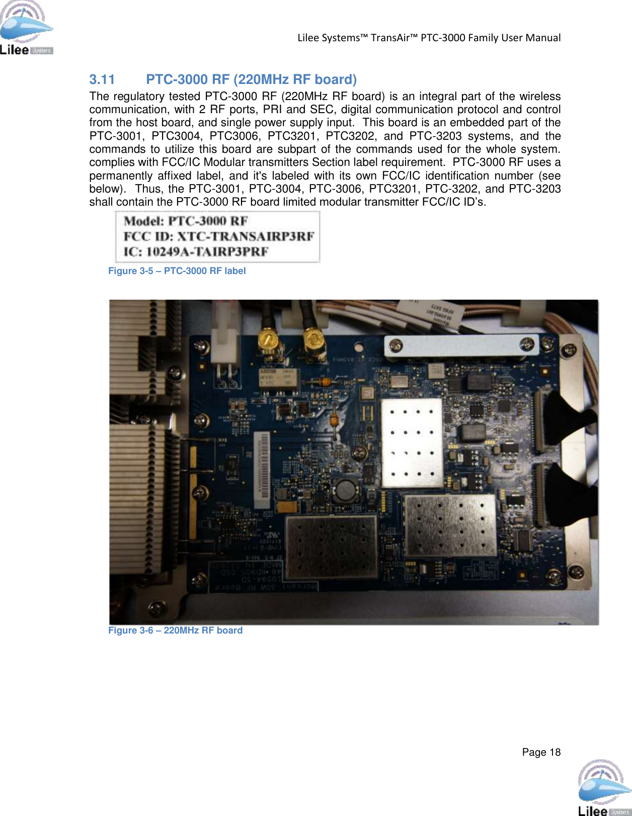 Lilee Systems™ TransAir™ PTC-3000 Family User Manual  Page 18  3.11 PTC-3000 RF (220MHz RF board)  The regulatory tested PTC-3000 RF (220MHz RF board) is an integral part of the wireless communication, with 2 RF ports, PRI and SEC, digital communication protocol and control from the host board, and single power supply input.  This board is an embedded part of the PTC-3001,  PTC3004,  PTC3006,  PTC3201,  PTC3202,  and  PTC-3203  systems,  and  the commands to utilize this board are subpart of the commands used for the whole system.   complies with FCC/IC Modular transmitters Section label requirement.  PTC-3000 RF uses a permanently  affixed label, and it&apos;s labeled  with its  own  FCC/IC identification number (see below).  Thus, the PTC-3001, PTC-3004, PTC-3006, PTC3201, PTC-3202, and PTC-3203 shall contain the PTC-3000 RF board limited modular transmitter FCC/IC ID’s.  Figure 3-5 – PTC-3000 RF label   Figure 3-6 – 220MHz RF board          