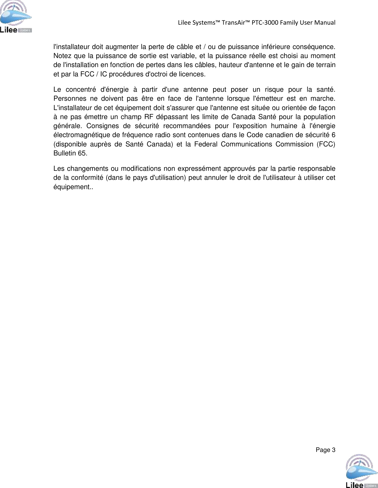 Lilee Systems™ TransAir™ PTC-3000 Family User Manual  Page 3  l&apos;installateur doit augmenter la perte de câble et / ou de puissance inférieure conséquence. Notez que la puissance de sortie est variable, et la puissance réelle est choisi au moment de l&apos;installation en fonction de pertes dans les câbles, hauteur d&apos;antenne et le gain de terrain et par la FCC / IC procédures d&apos;octroi de licences. Le  concentré  d&apos;énergie  à  partir  d&apos;une  antenne  peut  poser  un  risque  pour  la  santé. Personnes  ne  doivent  pas  être  en  face  de  l&apos;antenne  lorsque  l&apos;émetteur  est  en  marche. L&apos;installateur de cet équipement doit s&apos;assurer que l&apos;antenne est située ou orientée de façon à ne pas émettre un champ RF dépassant les limite de Canada Santé pour la population générale.  Consignes  de  sécurité  recommandées  pour  l&apos;exposition  humaine  à  l&apos;énergie électromagnétique de fréquence radio sont contenues dans le Code canadien de sécurité 6 (disponible  auprès  de  Santé  Canada)  et  la  Federal  Communications  Commission  (FCC) Bulletin 65. Les changements ou modifications non expressément approuvés par la partie responsable de la conformité (dans le pays d&apos;utilisation) peut annuler le droit de l&apos;utilisateur à utiliser cet équipement..   