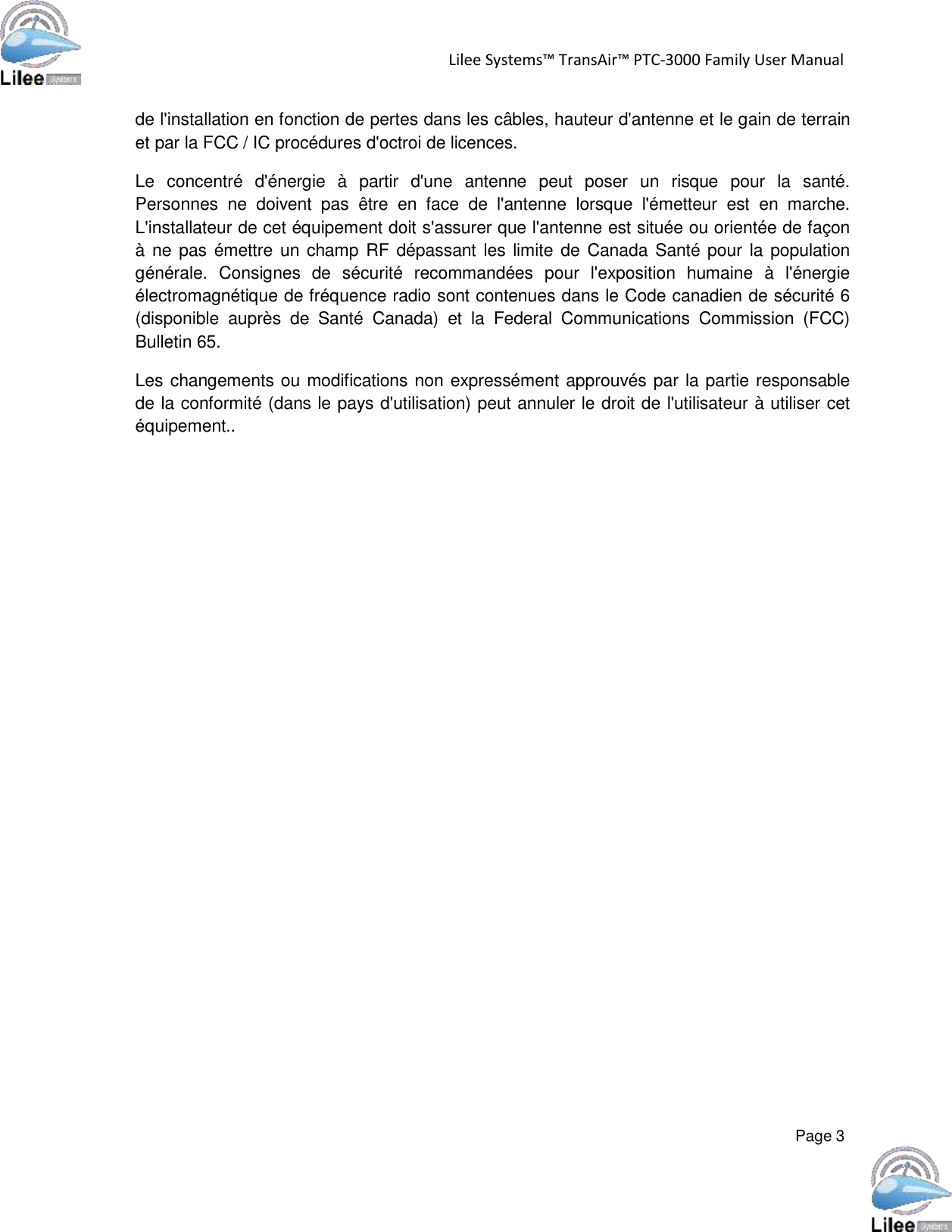   Lilee Systems™ TransAir™ PTC-3000 Family User Manual   Page 3    de l&apos;installation en fonction de pertes dans les câbles, hauteur d&apos;antenne et le gain de terrain et par la FCC / IC procédures d&apos;octroi de licences.  Le  concentré  d&apos;énergie  à  partir  d&apos;une  antenne  peut  poser  un  risque  pour  la  santé. Personnes  ne  doivent  pas  être  en  face  de  l&apos;antenne  lorsque  l&apos;émetteur  est  en  marche. L&apos;installateur de cet équipement doit s&apos;assurer que l&apos;antenne est située ou orientée de façon à ne pas émettre un champ RF dépassant  les limite de  Canada Santé pour  la population générale.  Consignes  de  sécurité  recommandées  pour  l&apos;exposition  humaine  à  l&apos;énergie électromagnétique de fréquence radio sont contenues dans le Code canadien de sécurité 6 (disponible  auprès  de  Santé  Canada)  et  la  Federal  Communications  Commission  (FCC) Bulletin 65.  Les changements ou modifications non expressément approuvés par la partie responsable de la conformité (dans le pays d&apos;utilisation) peut annuler le droit de l&apos;utilisateur à utiliser cet équipement.. 