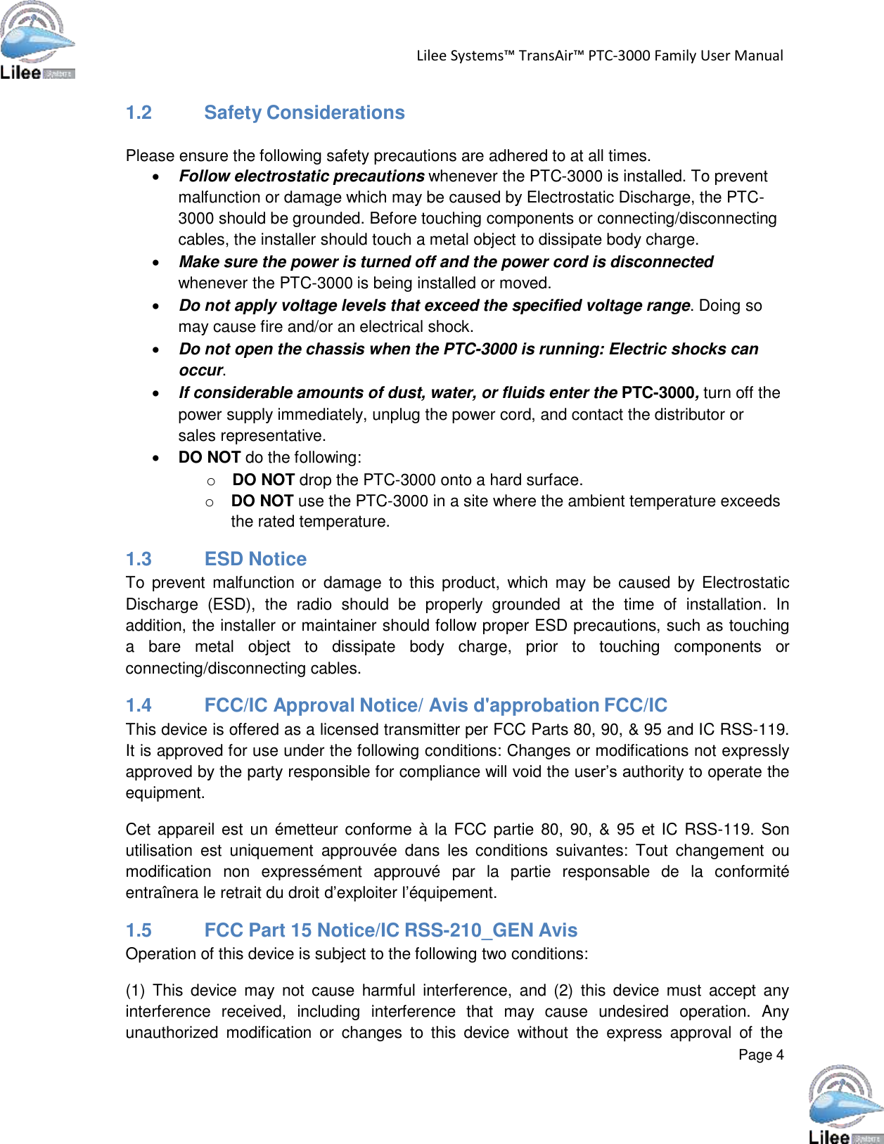   Lilee Systems™ TransAir™ PTC-3000 Family User Manual   Page 4    1.2          Safety Considerations   Please ensure the following safety precautions are adhered to at all times.  Follow electrostatic precautions whenever the PTC-3000 is installed. To prevent malfunction or damage which may be caused by Electrostatic Discharge, the PTC- 3000 should be grounded. Before touching components or connecting/disconnecting cables, the installer should touch a metal object to dissipate body charge.  Make sure the power is turned off and the power cord is disconnected whenever the PTC-3000 is being installed or moved.  Do not apply voltage levels that exceed the specified voltage range. Doing so may cause fire and/or an electrical shock.  Do not open the chassis when the PTC-3000 is running: Electric shocks can occur.  If considerable amounts of dust, water, or fluids enter the PTC-3000, turn off the power supply immediately, unplug the power cord, and contact the distributor or sales representative.  DO NOT do the following: o  DO NOT drop the PTC-3000 onto a hard surface. o  DO NOT use the PTC-3000 in a site where the ambient temperature exceeds the rated temperature.  1.3          ESD Notice To  prevent  malfunction or  damage  to  this  product,  which  may be  caused  by Electrostatic Discharge  (ESD),  the  radio  should  be  properly  grounded  at  the  time  of  installation.  In addition, the installer or maintainer should follow proper ESD precautions, such as touching a  bare  metal  object  to  dissipate  body  charge,  prior  to  touching  components  or connecting/disconnecting cables.  1.4          FCC/IC Approval Notice/ Avis d&apos;approbation FCC/IC This device is offered as a licensed transmitter per FCC Parts 80, 90, &amp; 95 and IC RSS-119. It is approved for use under the following conditions: Changes or modifications not expressly approved by the party responsible for compliance will void the user’s authority to operate the equipment.  Cet appareil est un émetteur conforme à la FCC  partie  80,  90,  &amp;  95 et IC RSS-119.  Son utilisation  est  uniquement  approuvée  dans  les  conditions  suivantes:  Tout  changement  ou modification  non  expressément  approuvé  par  la  partie  responsable  de  la  conformité entraînera le retrait du droit d’exploiter l’équipement.  1.5          FCC Part 15 Notice/IC RSS-210_GEN Avis Operation of this device is subject to the following two conditions:  (1)  This  device  may  not  cause  harmful  interference,  and  (2)  this  device  must  accept  any interference  received,  including  interference  that  may  cause  undesired  operation.  Any unauthorized  modification  or  changes  to  this  device  without  the  express  approval  of  the 