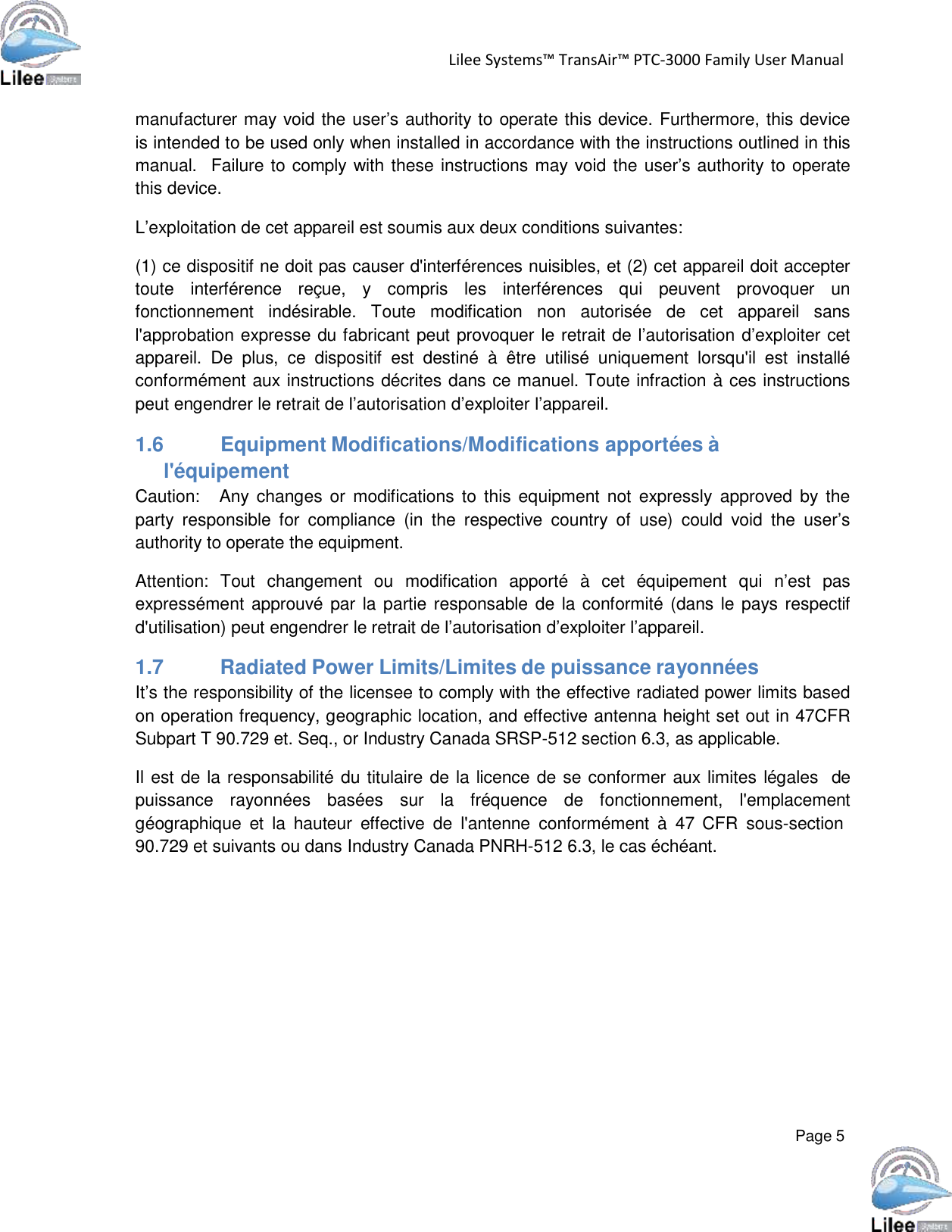   Lilee Systems™ TransAir™ PTC-3000 Family User Manual   Page 5    manufacturer may void the user’s authority to operate this device. Furthermore, this device is intended to be used only when installed in accordance with the instructions outlined in this manual.   Failure to comply with these instructions may void the user’s authority to operate this device.  L’exploitation de cet appareil est soumis aux deux conditions suivantes:  (1) ce dispositif ne doit pas causer d&apos;interférences nuisibles, et (2) cet appareil doit accepter toute  interférence  reçue,  y  compris  les  interférences  qui  peuvent  provoquer  un fonctionnement  indésirable.  Toute  modification  non  autorisée  de  cet  appareil  sans l&apos;approbation expresse du fabricant peut provoquer le retrait de l’autorisation d’exploiter cet appareil.  De  plus,  ce  dispositif  est  destiné  à  être  utilisé  uniquement  lorsqu&apos;il  est  installé conformément aux instructions décrites dans ce manuel. Toute infraction à ces instructions peut engendrer le retrait de l’autorisation d’exploiter l’appareil.  1.6 Equipment Modifications/Modifications apportées à l&apos;équipement Caution:   Any  changes or  modifications  to this equipment not  expressly  approved by the party  responsible  for  compliance  (in  the  respective  country  of use)  could  void  the user’s authority to operate the equipment.  Attention:  Tout  changement  ou  modification  apporté  à  cet  équipement  qui  n’est  pas expressément approuvé par la partie responsable de  la conformité (dans le pays respectif d&apos;utilisation) peut engendrer le retrait de l’autorisation d’exploiter l’appareil.  1.7          Radiated Power Limits/Limites de puissance rayonnées It’s the responsibility of the licensee to comply with the effective radiated power limits based on operation frequency, geographic location, and effective antenna height set out in 47CFR Subpart T 90.729 et. Seq., or Industry Canada SRSP-512 section 6.3, as applicable.  Il est de la responsabilité du titulaire de la licence de se conformer aux limites légales   de puissance  rayonnées  basées  sur  la  fréquence  de  fonctionnement,  l&apos;emplacement géographique  et  la  hauteur  effective  de  l&apos;antenne  conformément  à  47 CFR  sous-section 90.729 et suivants ou dans Industry Canada PNRH-512 6.3, le cas échéant. 
