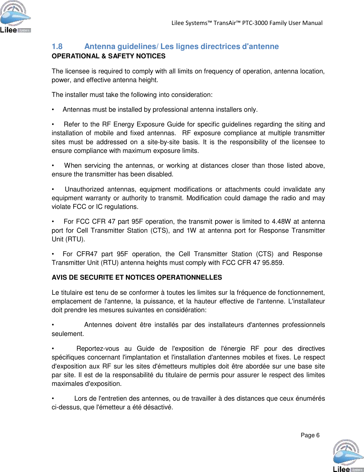   Lilee Systems™ TransAir™ PTC-3000 Family User Manual   Page 6    1.8          Antenna guidelines/ Les lignes directrices d&apos;antenne OPERATIONAL &amp; SAFETY NOTICES  The licensee is required to comply with all limits on frequency of operation, antenna location, power, and effective antenna height.  The installer must take the following into consideration:  •     Antennas must be installed by professional antenna installers only.  •     Refer to the RF Energy Exposure Guide for specific guidelines regarding the siting and installation of mobile and fixed antennas.   RF exposure  compliance at multiple transmitter sites  must  be  addressed  on  a  site-by-site  basis.  It  is  the  responsibility  of  the licensee  to ensure compliance with maximum exposure limits.  •     When  servicing  the antennas,  or  working  at  distances  closer  than those  listed  above, ensure the transmitter has been disabled.  •      Unauthorized  antennas,  equipment  modifications  or  attachments  could  invalidate  any equipment warranty or authority to transmit. Modification could damage the radio and may violate FCC or IC regulations.  •     For FCC CFR 47 part 95F operation, the transmit power is limited to 4.48W at antenna port for Cell Transmitter Station (CTS), and 1W  at antenna port for Response Transmitter Unit (RTU).  •     For  CFR47  part  95F  operation,  the  Cell  Transmitter  Station  (CTS)  and  Response Transmitter Unit (RTU) antenna heights must comply with FCC CFR 47 95.859.  AVIS DE SECURITE ET NOTICES OPERATIONNELLES  Le titulaire est tenu de se conformer à toutes les limites sur la fréquence de fonctionnement, emplacement de l&apos;antenne, la puissance, et la hauteur effective de l&apos;antenne. L&apos;installateur doit prendre les mesures suivantes en considération:  •          Antennes  doivent  être  installés  par  des  installateurs  d&apos;antennes  professionnels seulement.  •           Reportez-vous   au   Guide   de   l&apos;exposition  de   l&apos;énergie   RF   pour   des   directives spécifiques concernant l&apos;implantation et l&apos;installation d&apos;antennes mobiles et fixes. Le respect d&apos;exposition aux RF sur les sites d&apos;émetteurs multiples doit être abordée sur une base site par site. Il est de la responsabilité du titulaire de permis pour assurer le respect des limites maximales d&apos;exposition.  •          Lors de l&apos;entretien des antennes, ou de travailler à des distances que ceux énumérés ci-dessus, que l&apos;émetteur a été désactivé. 