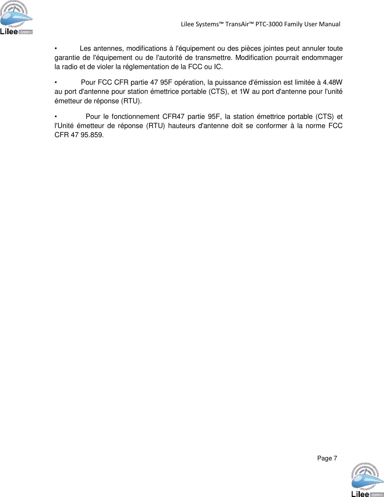   Lilee Systems™ TransAir™ PTC-3000 Family User Manual   Page 7    •           Les antennes, modifications à l&apos;équipement ou des pièces jointes peut annuler toute garantie de l&apos;équipement ou de l&apos;autorité de transmettre. Modification pourrait endommager la radio et de violer la réglementation de la FCC ou IC.  •           Pour FCC CFR partie 47 95F opération, la puissance d&apos;émission est limitée à 4.48W au port d&apos;antenne pour station émettrice portable (CTS), et 1W au port d&apos;antenne pour l&apos;unité émetteur de réponse (RTU).  •            Pour le fonctionnement CFR47  partie 95F,  la  station émettrice portable (CTS)  et l&apos;Unité émetteur de  réponse (RTU) hauteurs d&apos;antenne doit se  conformer à la  norme FCC CFR 47 95.859. 