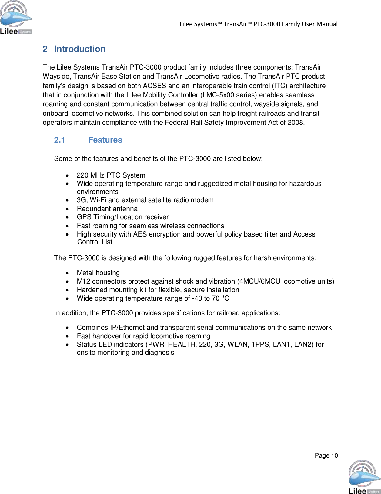   Lilee Systems™ TransAir™ PTC-3000 Family User Manual   Page 10    2  Introduction  The Lilee Systems TransAir PTC-3000 product family includes three components: TransAir Wayside, TransAir Base Station and TransAir Locomotive radios. The TransAir PTC product family’s design is based on both ACSES and an interoperable train control (ITC) architecture that in conjunction with the Lilee Mobility Controller (LMC-5x00 series) enables seamless roaming and constant communication between central traffic control, wayside signals, and onboard locomotive networks. This combined solution can help freight railroads and transit operators maintain compliance with the Federal Rail Safety Improvement Act of 2008.  2.1 Features   Some of the features and benefits of the PTC-3000 are listed below:   220 MHz PTC System  Wide operating temperature range and ruggedized metal housing for hazardous environments  3G, Wi-Fi and external satellite radio modem  Redundant antenna  GPS Timing/Location receiver  Fast roaming for seamless wireless connections  High security with AES encryption and powerful policy based filter and Access Control List  The PTC-3000 is designed with the following rugged features for harsh environments:   Metal housing  M12 connectors protect against shock and vibration (4MCU/6MCU locomotive units)  Hardened mounting kit for flexible, secure installation  Wide operating temperature range of -40 to 70 ⁰C In addition, the PTC-3000 provides specifications for railroad applications:   Combines IP/Ethernet and transparent serial communications on the same network  Fast handover for rapid locomotive roaming  Status LED indicators (PWR, HEALTH, 220, 3G, WLAN, 1PPS, LAN1, LAN2) for onsite monitoring and diagnosis 