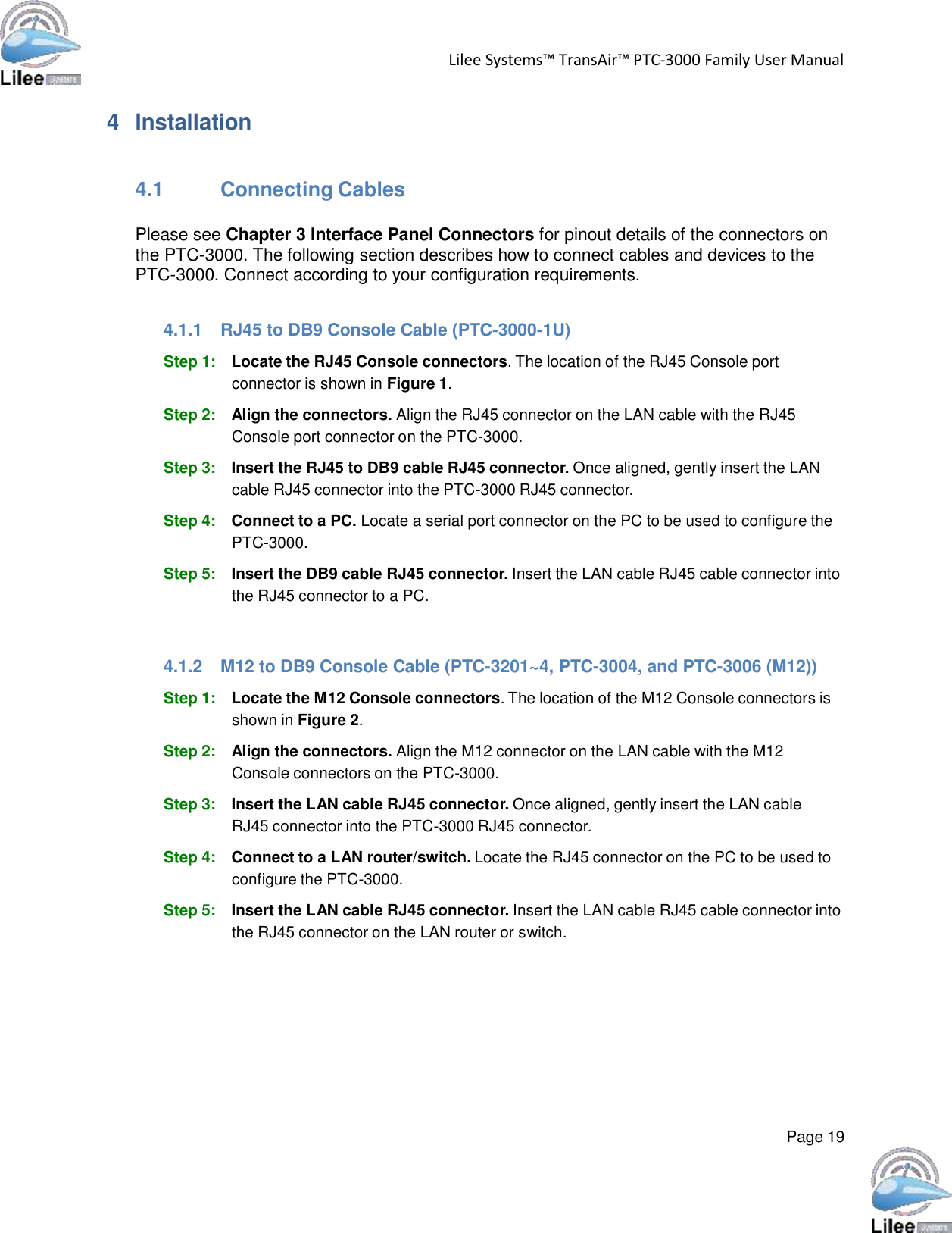   Lilee Systems™ TransAir™ PTC-3000 Family User Manual   Page 19    4  Installation    4.1 Connecting Cables  Please see Chapter 3 Interface Panel Connectors for pinout details of the connectors on the PTC-3000. The following section describes how to connect cables and devices to the PTC-3000. Connect according to your configuration requirements.   4.1.1  RJ45 to DB9 Console Cable (PTC-3000-1U)  Step 1: Locate the RJ45 Console connectors. The location of the RJ45 Console port connector is shown in Figure 1.  Step 2: Align the connectors. Align the RJ45 connector on the LAN cable with the RJ45 Console port connector on the PTC-3000.  Step 3: Insert the RJ45 to DB9 cable RJ45 connector. Once aligned, gently insert the LAN cable RJ45 connector into the PTC-3000 RJ45 connector.  Step 4: Connect to a PC. Locate a serial port connector on the PC to be used to configure the PTC-3000.  Step 5: Insert the DB9 cable RJ45 connector. Insert the LAN cable RJ45 cable connector into the RJ45 connector to a PC.    4.1.2  M12 to DB9 Console Cable (PTC-3201~4, PTC-3004, and PTC-3006 (M12))  Step 1: Locate the M12 Console connectors. The location of the M12 Console connectors is shown in Figure 2.  Step 2: Align the connectors. Align the M12 connector on the LAN cable with the M12 Console connectors on the PTC-3000.  Step 3: Insert the LAN cable RJ45 connector. Once aligned, gently insert the LAN cable RJ45 connector into the PTC-3000 RJ45 connector.  Step 4: Connect to a LAN router/switch. Locate the RJ45 connector on the PC to be used to configure the PTC-3000.  Step 5: Insert the LAN cable RJ45 connector. Insert the LAN cable RJ45 cable connector into the RJ45 connector on the LAN router or switch. 