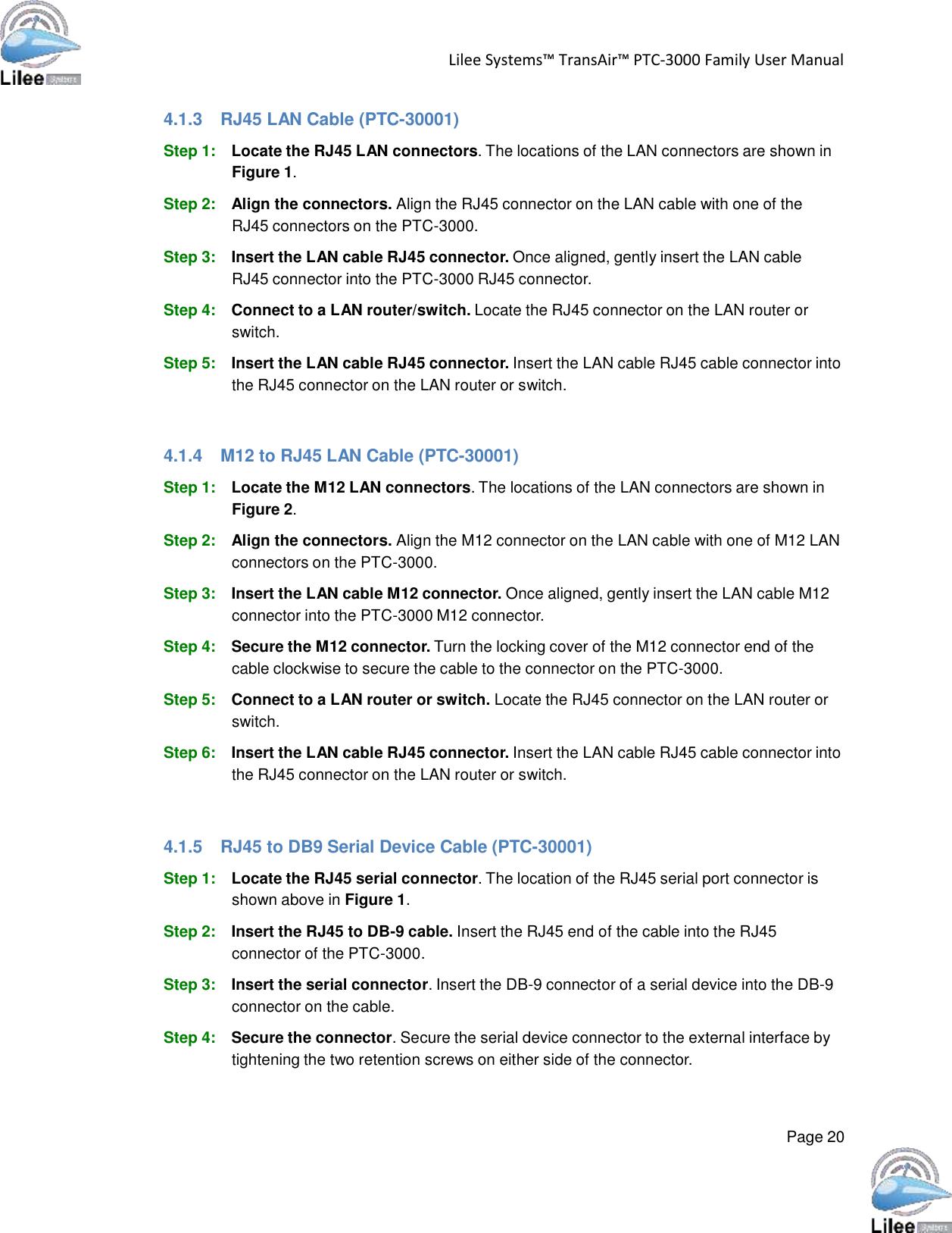  Lilee Systems™ TransAir™ PTC-3000 Family User Manual   Page 20    4.1.3  RJ45 LAN Cable (PTC-30001)  Step 1: Locate the RJ45 LAN connectors. The locations of the LAN connectors are shown in Figure 1.  Step 2: Align the connectors. Align the RJ45 connector on the LAN cable with one of the RJ45 connectors on the PTC-3000.  Step 3: Insert the LAN cable RJ45 connector. Once aligned, gently insert the LAN cable RJ45 connector into the PTC-3000 RJ45 connector.  Step 4: Connect to a LAN router/switch. Locate the RJ45 connector on the LAN router or switch.  Step 5: Insert the LAN cable RJ45 connector. Insert the LAN cable RJ45 cable connector into the RJ45 connector on the LAN router or switch.    4.1.4  M12 to RJ45 LAN Cable (PTC-30001)  Step 1: Locate the M12 LAN connectors. The locations of the LAN connectors are shown in Figure 2.  Step 2: Align the connectors. Align the M12 connector on the LAN cable with one of M12 LAN connectors on the PTC-3000.  Step 3: Insert the LAN cable M12 connector. Once aligned, gently insert the LAN cable M12 connector into the PTC-3000 M12 connector.  Step 4: Secure the M12 connector. Turn the locking cover of the M12 connector end of the cable clockwise to secure the cable to the connector on the PTC-3000.  Step 5: Connect to a LAN router or switch. Locate the RJ45 connector on the LAN router or switch.  Step 6: Insert the LAN cable RJ45 connector. Insert the LAN cable RJ45 cable connector into the RJ45 connector on the LAN router or switch.    4.1.5  RJ45 to DB9 Serial Device Cable (PTC-30001)  Step 1: Locate the RJ45 serial connector. The location of the RJ45 serial port connector is shown above in Figure 1.  Step 2: Insert the RJ45 to DB-9 cable. Insert the RJ45 end of the cable into the RJ45 connector of the PTC-3000.  Step 3: Insert the serial connector. Insert the DB-9 connector of a serial device into the DB-9 connector on the cable.  Step 4: Secure the connector. Secure the serial device connector to the external interface by tightening the two retention screws on either side of the connector. 