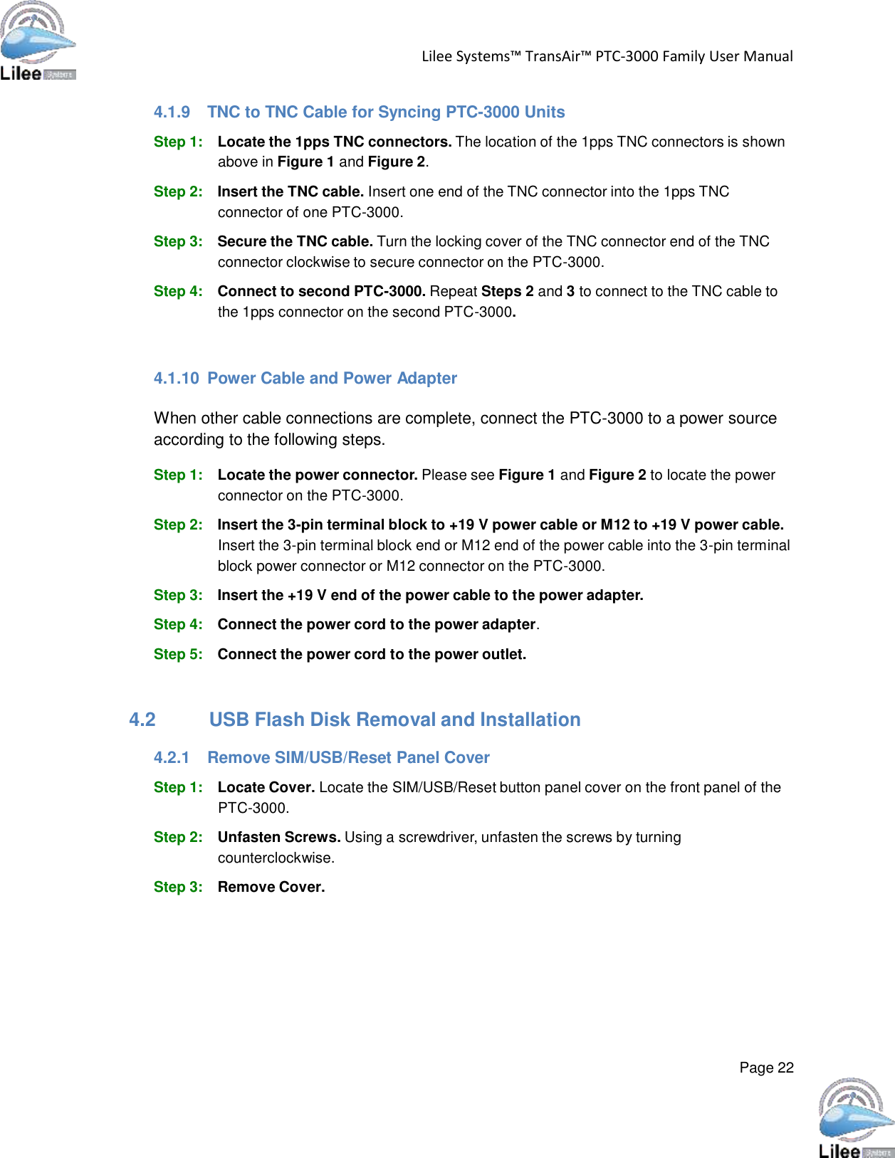   Lilee Systems™ TransAir™ PTC-3000 Family User Manual   Page 22    4.1.9  TNC to TNC Cable for Syncing PTC-3000 Units  Step 1: Locate the 1pps TNC connectors. The location of the 1pps TNC connectors is shown above in Figure 1 and Figure 2.  Step 2: Insert the TNC cable. Insert one end of the TNC connector into the 1pps TNC connector of one PTC-3000.  Step 3: Secure the TNC cable. Turn the locking cover of the TNC connector end of the TNC connector clockwise to secure connector on the PTC-3000.  Step 4: Connect to second PTC-3000. Repeat Steps 2 and 3 to connect to the TNC cable to the 1pps connector on the second PTC-3000.    4.1.10  Power Cable and Power Adapter  When other cable connections are complete, connect the PTC-3000 to a power source according to the following steps.  Step 1: Locate the power connector. Please see Figure 1 and Figure 2 to locate the power connector on the PTC-3000.  Step 2: Insert the 3-pin terminal block to +19 V power cable or M12 to +19 V power cable. Insert the 3-pin terminal block end or M12 end of the power cable into the 3-pin terminal block power connector or M12 connector on the PTC-3000.  Step 3: Insert the +19 V end of the power cable to the power adapter.  Step 4: Connect the power cord to the power adapter.  Step 5: Connect the power cord to the power outlet.    4.2 USB Flash Disk Removal and Installation  4.2.1  Remove SIM/USB/Reset Panel Cover  Step 1: Locate Cover. Locate the SIM/USB/Reset button panel cover on the front panel of the PTC-3000.  Step 2: Unfasten Screws. Using a screwdriver, unfasten the screws by turning counterclockwise.  Step 3: Remove Cover. 