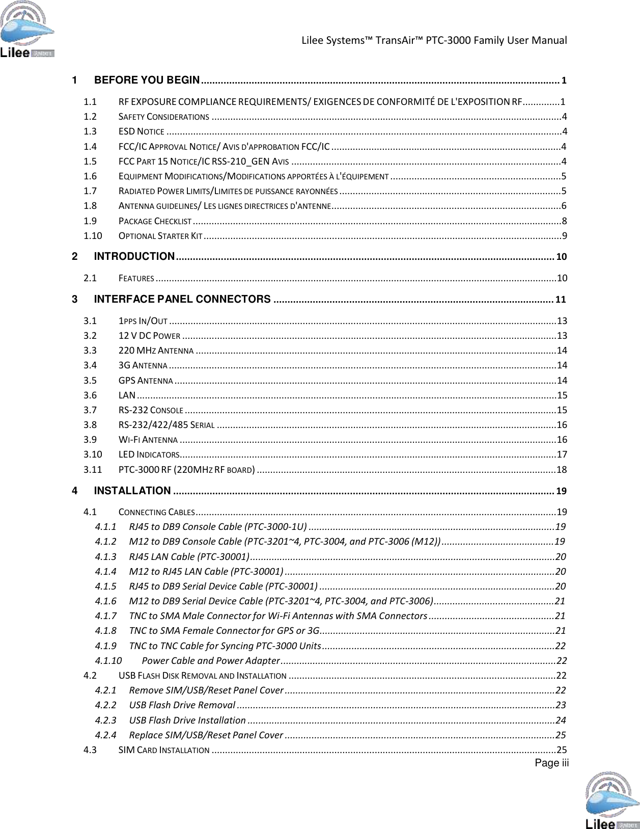   Lilee Systems™ TransAir™ PTC-3000 Family User Manual      1  BEFORE YOU BEGIN ................................................................................................................................ 1  1.1  RF EXPOSURE COMPLIANCE REQUIREMENTS/ EXIGENCES DE CONFORMITÉ DE L&apos;EXPOSITION RF..............1 1.2  SAFETY CONSIDERATIONS ...................................................................................................................................4 1.3  ESD NOTICE ....................................................................................................................................................4 1.4  FCC/IC APPROVAL NOTICE/ AVIS D&apos;APPROBATION FCC/IC ......................................................................................4 1.5  FCC PART 15 NOTICE/IC RSS-210_GEN AVIS .....................................................................................................4 1.6  EQUIPMENT MODIFICATIONS/MODIFICATIONS APPORTÉES À L&apos;ÉQUIPEMENT ................................................................5 1.7  RADIATED POWER LIMITS/LIMITES DE PUISSANCE RAYONNÉES ...................................................................................5 1.8  ANTENNA GUIDELINES/ LES LIGNES DIRECTRICES D&apos;ANTENNE......................................................................................6 1.9  PACKAGE CHECKLIST ..........................................................................................................................................8 1.10  OPTIONAL STARTER KIT ......................................................................................................................................9  2 INTRODUCTION ....................................................................................................................................... 10  2.1 FEATURES ......................................................................................................................................................10  3  INTERFACE PANEL CONNECTORS .................................................................................................... 11  3.1  1PPS IN/OUT .................................................................................................................................................13 3.2  12 V DC POWER ............................................................................................................................................13 3.3  220 MHZ ANTENNA .......................................................................................................................................14 3.4  3G ANTENNA .................................................................................................................................................14 3.5  GPS ANTENNA ...............................................................................................................................................14 3.6 LAN .............................................................................................................................................................15 3.7  RS-232 CONSOLE ...........................................................................................................................................15 3.8 RS-232/422/485 SERIAL ...............................................................................................................................16 3.9  WI-FI ANTENNA .............................................................................................................................................16 3.10  LED INDICATORS.............................................................................................................................................17 3.11  PTC-3000 RF (220MHZ RF BOARD) ................................................................................................................18  4 INSTALLATION ........................................................................................................................................ 19  4.1  CONNECTING CABLES .......................................................................................................................................19 4.1.1  RJ45 to DB9 Console Cable (PTC-3000-1U) ............................................................................................19 4.1.2  M12 to DB9 Console Cable (PTC-3201~4, PTC-3004, and PTC-3006 (M12)) ..........................................19 4.1.3  RJ45 LAN Cable (PTC-30001) ..................................................................................................................20 4.1.4  M12 to RJ45 LAN Cable (PTC-30001) .....................................................................................................20 4.1.5  RJ45 to DB9 Serial Device Cable (PTC-30001) ........................................................................................20 4.1.6  M12 to DB9 Serial Device Cable (PTC-3201~4, PTC-3004, and PTC-3006) .............................................21 4.1.7  TNC to SMA Male Connector for Wi-Fi Antennas with SMA Connectors ...............................................21 4.1.8  TNC to SMA Female Connector for GPS or 3G........................................................................................21 4.1.9  TNC to TNC Cable for Syncing PTC-3000 Units .......................................................................................22 4.1.10  Power Cable and Power Adapter .......................................................................................................22 4.2  USB FLASH DISK REMOVAL AND INSTALLATION ....................................................................................................22 4.2.1  Remove SIM/USB/Reset Panel Cover .....................................................................................................22 4.2.2  USB Flash Drive Removal .......................................................................................................................23 4.2.3  USB Flash Drive Installation ...................................................................................................................24 4.2.4  Replace SIM/USB/Reset Panel Cover .....................................................................................................25 4.3  SIM CARD INSTALLATION .................................................................................................................................25 Page iii 