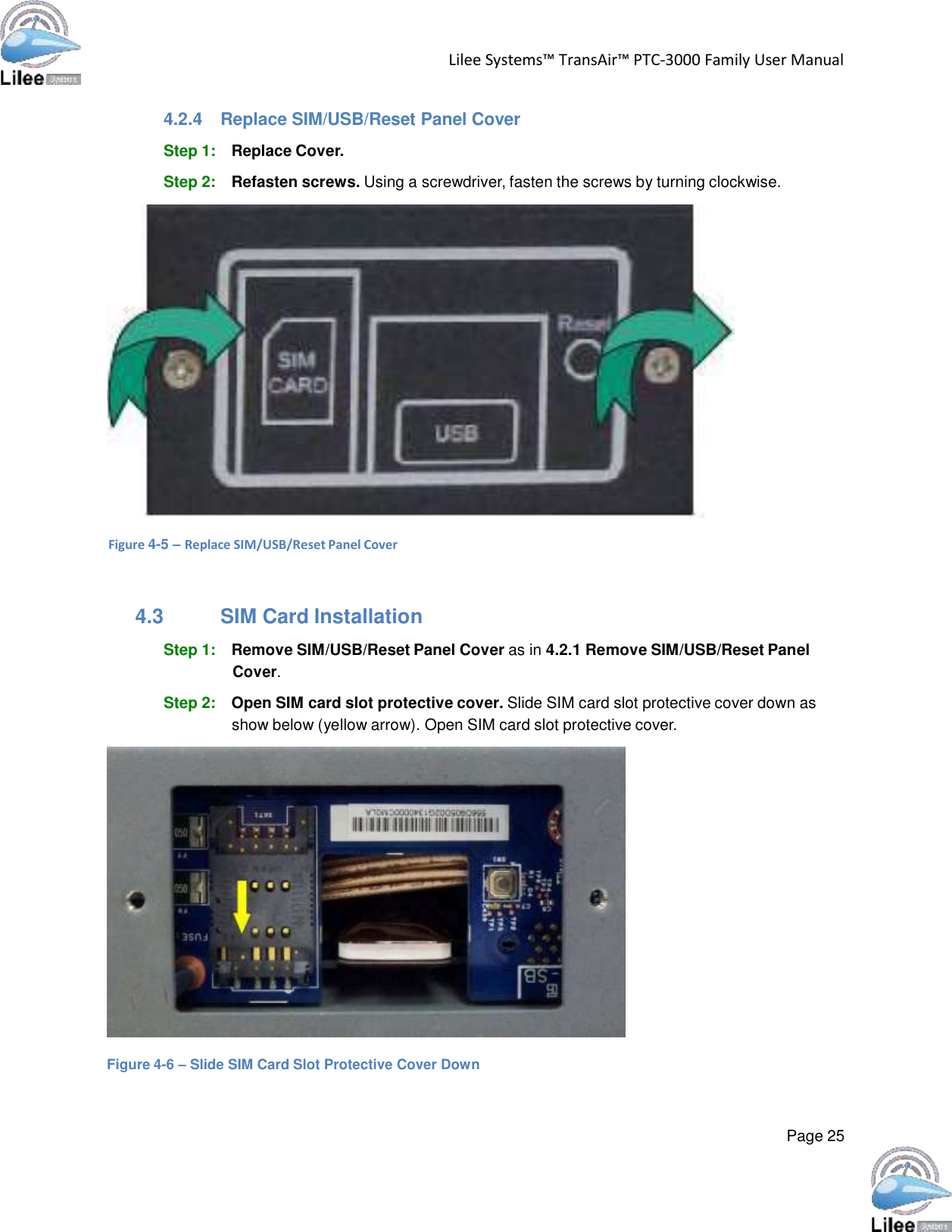   Lilee Systems™ TransAir™ PTC-3000 Family User Manual   Page 25    4.2.4  Replace SIM/USB/Reset Panel Cover  Step 1: Replace Cover.  Step 2: Refasten screws. Using a screwdriver, fasten the screws by turning clockwise.    Figure 4-5 – Replace SIM/USB/Reset Panel Cover    4.3 SIM Card Installation  Step 1: Remove SIM/USB/Reset Panel Cover as in 4.2.1 Remove SIM/USB/Reset Panel Cover.  Step 2: Open SIM card slot protective cover. Slide SIM card slot protective cover down as show below (yellow arrow). Open SIM card slot protective cover.    Figure 4-6 – Slide SIM Card Slot Protective Cover Down 