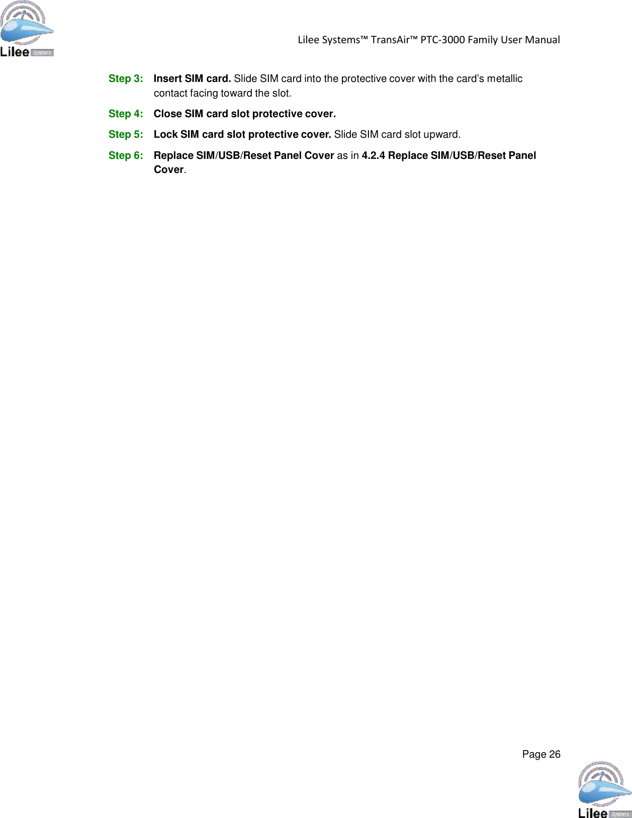   Lilee Systems™ TransAir™ PTC-3000 Family User Manual   Page 26    Step 3: Insert SIM card. Slide SIM card into the protective cover with the card’s metallic contact facing toward the slot.  Step 4: Close SIM card slot protective cover.  Step 5: Lock SIM card slot protective cover. Slide SIM card slot upward.  Step 6: Replace SIM/USB/Reset Panel Cover as in 4.2.4 Replace SIM/USB/Reset Panel Cover. 