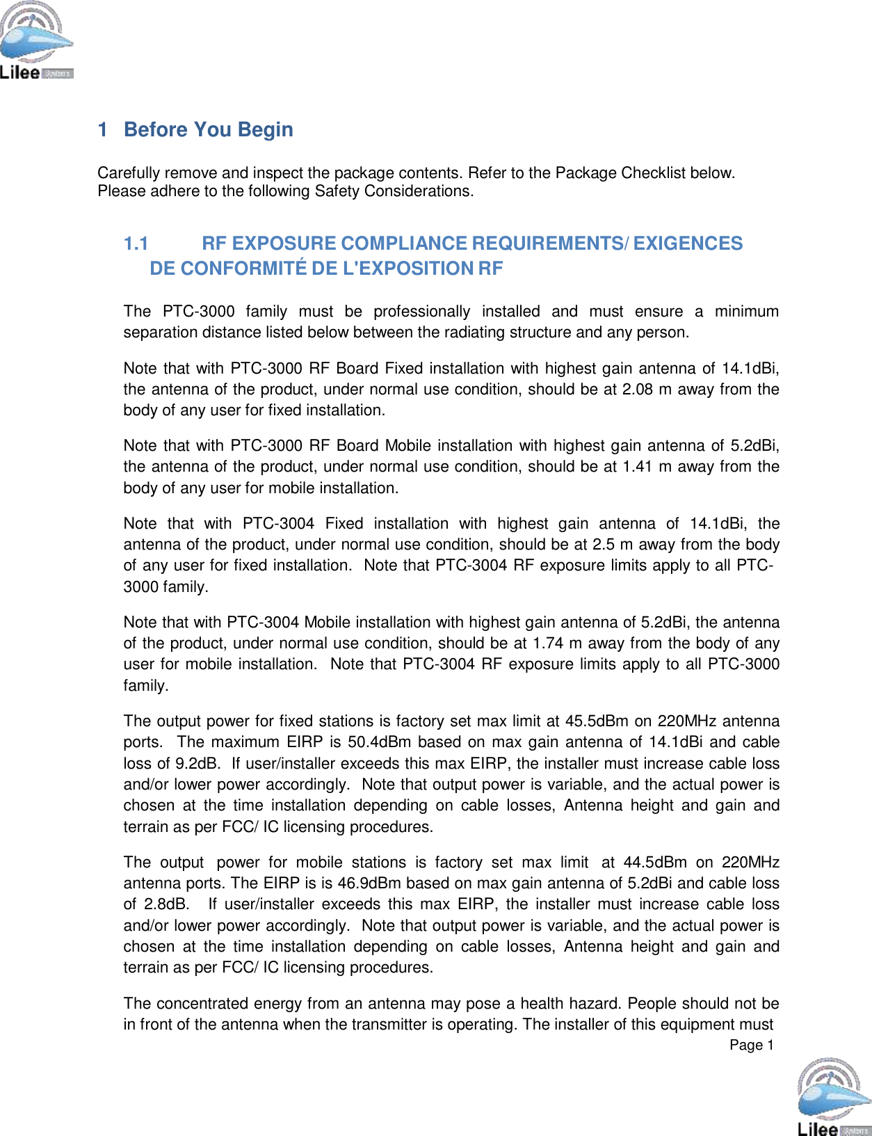     Page 1      1  Before You Begin   Carefully remove and inspect the package contents. Refer to the Package Checklist below. Please adhere to the following Safety Considerations.   1.1 RF EXPOSURE COMPLIANCE REQUIREMENTS/ EXIGENCES DE CONFORMITÉ DE L&apos;EXPOSITION RF  The  PTC-3000  family  must  be  professionally  installed  and  must  ensure  a  minimum separation distance listed below between the radiating structure and any person.  Note that with PTC-3000 RF Board Fixed installation with highest gain antenna of 14.1dBi, the antenna of the product, under normal use condition, should be at 2.08 m away from the body of any user for fixed installation.  Note that with PTC-3000 RF Board Mobile installation with highest gain antenna of 5.2dBi, the antenna of the product, under normal use condition, should be at 1.41 m away from the body of any user for mobile installation.  Note  that  with  PTC-3004  Fixed  installation  with  highest  gain  antenna  of  14.1dBi,  the antenna of the product, under normal use condition, should be at 2.5 m away from the body of any user for fixed installation.  Note that PTC-3004 RF exposure limits apply to all PTC- 3000 family.  Note that with PTC-3004 Mobile installation with highest gain antenna of 5.2dBi, the antenna of the product, under normal use condition, should be at 1.74 m away from the body of any user for mobile installation.   Note that PTC-3004 RF exposure limits apply to all PTC-3000 family.  The output power for fixed stations is factory set max limit at 45.5dBm on 220MHz antenna ports.   The maximum EIRP is 50.4dBm based on max gain antenna of 14.1dBi and cable loss of 9.2dB.  If user/installer exceeds this max EIRP, the installer must increase cable loss and/or lower power accordingly.  Note that output power is variable, and the actual power is chosen  at  the  time  installation  depending on  cable  losses,  Antenna  height  and  gain  and terrain as per FCC/ IC licensing procedures.  The  output  power  for  mobile  stations  is  factory  set  max limit  at  44.5dBm  on  220MHz antenna ports. The EIRP is is 46.9dBm based on max gain antenna of 5.2dBi and cable loss of  2.8dB.   If  user/installer  exceeds  this  max  EIRP,  the  installer  must  increase  cable  loss and/or lower power accordingly.  Note that output power is variable, and the actual power is chosen  at  the  time  installation  depending on  cable  losses,  Antenna  height  and  gain  and terrain as per FCC/ IC licensing procedures.  The concentrated energy from an antenna may pose a health hazard. People should not be in front of the antenna when the transmitter is operating. The installer of this equipment must 