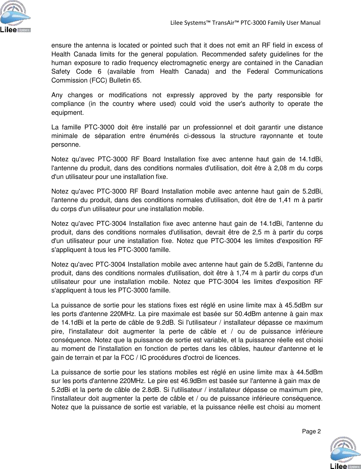   Page 2   Lilee Systems™ TransAir™ PTC-3000 Family User Manual    ensure the antenna is located or pointed such that it does not emit an RF field in excess of Health  Canada  limits  for  the  general  population.  Recommended  safety  guidelines  for  the human exposure to radio frequency electromagnetic energy are contained in the Canadian Safety   Code  6   (available   from   Health   Canada)   and   the   Federal   Communications Commission (FCC) Bulletin 65.  Any   changes   or   modifications   not   expressly   approved   by  the   party   responsible   for compliance  (in  the  country  where  used)  could  void  the user&apos;s  authority  to  operate  the equipment.  La  famille  PTC-3000  doit  être  installé  par  un  professionnel  et  doit  garantir  une  distance minimale  de  séparation  entre  énumérés  ci-dessous  la  structure  rayonnante  et  toute personne.  Notez  qu&apos;avec  PTC-3000  RF  Board  Installation  fixe  avec  antenne  haut  gain  de  14.1dBi, l&apos;antenne du produit, dans des conditions normales d&apos;utilisation, doit être à 2,08 m du corps d&apos;un utilisateur pour une installation fixe.  Notez qu&apos;avec PTC-3000 RF Board  Installation mobile  avec antenne  haut gain  de  5.2dBi, l&apos;antenne du produit, dans des conditions normales d&apos;utilisation, doit être de 1,41 m à partir du corps d&apos;un utilisateur pour une installation mobile.  Notez qu&apos;avec PTC-3004 Installation fixe avec antenne haut gain de 14.1dBi, l&apos;antenne du produit, dans des conditions normales d&apos;utilisation, devrait  être de 2,5 m à partir du corps d&apos;un  utilisateur  pour  une installation fixe.  Notez que  PTC-3004  les  limites  d&apos;exposition  RF s&apos;appliquent à tous les PTC-3000 famille.  Notez qu&apos;avec PTC-3004 Installation mobile avec antenne haut gain de 5.2dBi, l&apos;antenne du produit, dans des conditions normales d&apos;utilisation, doit être à 1,74 m à partir du corps d&apos;un utilisateur  pour  une  installation  mobile.  Notez  que  PTC-3004  les limites  d&apos;exposition  RF s&apos;appliquent à tous les PTC-3000 famille.  La puissance de sortie pour les stations fixes est réglé en usine limite max à 45.5dBm sur les ports d&apos;antenne 220MHz. La pire maximale est basée sur 50.4dBm antenne à gain max de 14.1dBi et la perte de câble de 9.2dB. Si l&apos;utilisateur / installateur dépasse ce maximum pire,  l&apos;installateur  doit  augmenter  la  perte  de  câble  et  /  ou  de  puissance  inférieure conséquence. Notez que la puissance de sortie est variable, et la puissance réelle est choisi au moment de l&apos;installation en fonction de pertes  dans les câbles, hauteur  d&apos;antenne et le gain de terrain et par la FCC / IC procédures d&apos;octroi de licences.  La puissance de sortie pour les stations mobiles est réglé en usine limite max à 44.5dBm sur les ports d&apos;antenne 220MHz. Le pire est 46.9dBm est basée sur l&apos;antenne à gain max de 5.2dBi et la perte de câble de 2.8dB. Si l&apos;utilisateur / installateur dépasse ce maximum pire, l&apos;installateur doit augmenter la perte de câble et / ou de puissance inférieure conséquence. Notez que la puissance de sortie est variable, et la puissance réelle est choisi au moment 