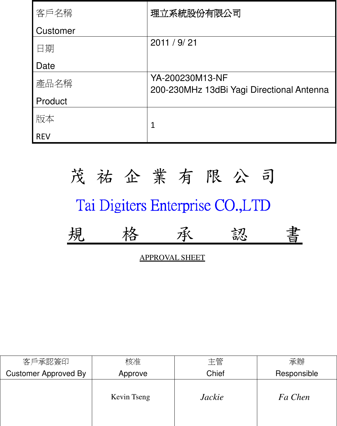           茂 祐 企 業 有 限 公 司               Tai Digiters Enterprise CO.,LTDTai Digiters Enterprise CO.,LTDTai Digiters Enterprise CO.,LTDTai Digiters Enterprise CO.,LTD    規    格    承    認    書 APPROVAL SHEET                    客戶名稱 Customer 理立系統股份有限公司理立系統股份有限公司理立系統股份有限公司理立系統股份有限公司 日期 Date 2011 / 9/ 21 產品名稱 Product YA-200230M13-NF 200-230MHz 13dBi Yagi Directional Antenna  版本 REV  1 客戶承認簽印 Customer Approved By 核准 Approve  主管 Chief  承辦 Responsible        Kevin Tseng      Jackie  Fa Chen   