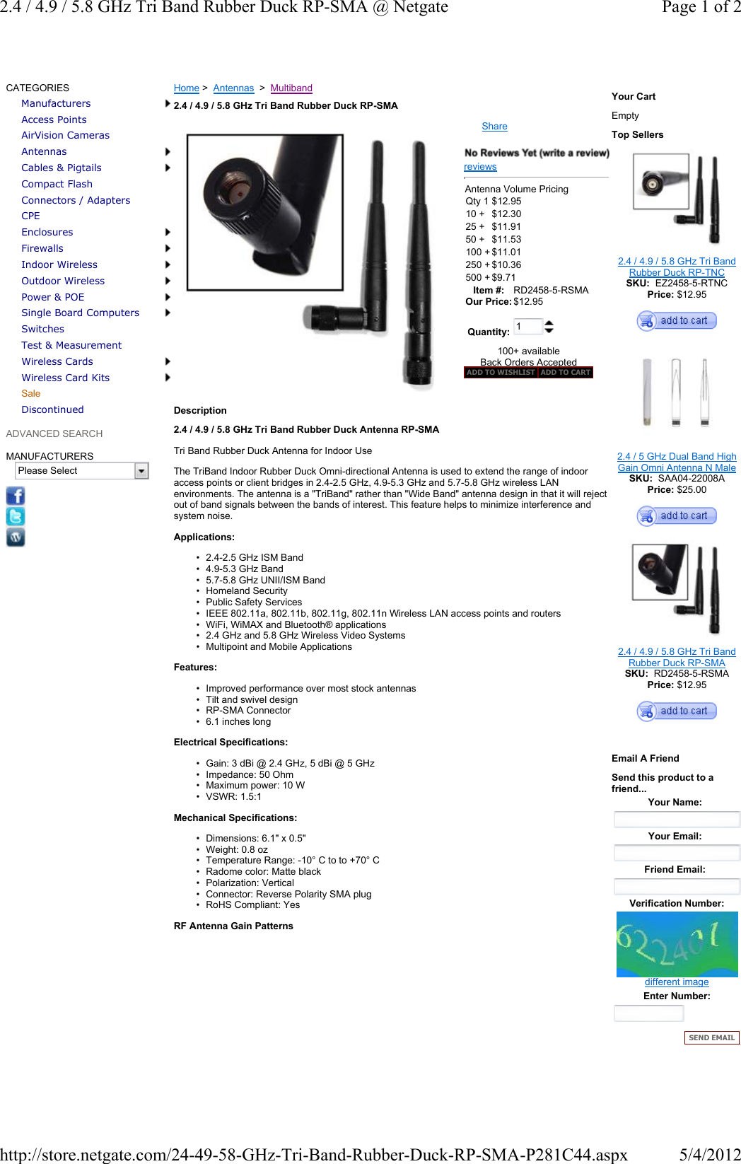 ShareCATEGORIESManufacturersAccess PointsAirVision CamerasAntennasCables &amp; PigtailsCompact FlashConnectors / AdaptersCPEEnclosuresFirewallsIndoor WirelessOutdoor WirelessPower &amp; POESingle Board ComputersSwitchesTest &amp; MeasurementWireless CardsWireless Card KitsSaleDiscontinuedADVANCED SEARCHMANUFACTURERSPlease SelectHome &gt;  Antennas  &gt;  Multiband2.4 / 4.9 / 5.8 GHz Tri Band Rubber Duck RP-SMAreviewsAntenna Volume Pricing Qty 1 $12.9510 + $12.30 25 + $11.91 50 + $11.53 100 + $11.01 250 + $10.36 500 + $9.71 Item #:  RD2458-5-RSMA Our Price: $12.95Quantity:  1100+ availableBack Orders Accepted ADD TO WISHLIST ADD TO CARTDescription  2.4 / 4.9 / 5.8 GHz Tri Band Rubber Duck Antenna RP-SMATri Band Rubber Duck Antenna for Indoor UseThe TriBand Indoor Rubber Duck Omni-directional Antenna is used to extend the range of indoor access points or client bridges in 2.4-2.5 GHz, 4.9-5.3 GHz and 5.7-5.8 GHz wireless LAN environments. The antenna is a &quot;TriBand&quot; rather than &quot;Wide Band&quot; antenna design in that it will reject out of band signals between the bands of interest. This feature helps to minimize interference and system noise. Applications:• 2.4-2.5 GHz ISM Band• 4.9-5.3 GHz Band• 5.7-5.8 GHz UNII/ISM Band• Homeland Security• Public Safety Services• IEEE 802.11a, 802.11b, 802.11g, 802.11n Wireless LAN access points and routers• WiFi, WiMAX and Bluetooth® applications• 2.4 GHz and 5.8 GHz Wireless Video Systems• Multipoint and Mobile ApplicationsFeatures:• Improved performance over most stock antennas• Tilt and swivel design• RP-SMA Connector• 6.1 inches longElectrical Specifications:• Gain: 3 dBi @ 2.4 GHz, 5 dBi @ 5 GHz• Impedance: 50 Ohm• Maximum power: 10 W• VSWR: 1.5:1Mechanical Specifications:• Dimensions: 6.1&quot; x 0.5&quot;• Weight: 0.8 oz• Temperature Range: -10° C to to +70° C• Radome color: Matte black• Polarization: Vertical• Connector: Reverse Polarity SMA plug• RoHS Compliant: YesRF Antenna Gain PatternsYour CartEmptyTop Sellers2.4 / 4.9 / 5.8 GHz Tri Band Rubber Duck RP-TNCSKU:  EZ2458-5-RTNCPrice: $12.952.4 / 5 GHz Dual Band High Gain Omni Antenna N MaleSKU:  SAA04-22008APrice: $25.002.4 / 4.9 / 5.8 GHz Tri Band Rubber Duck RP-SMASKU:  RD2458-5-RSMAPrice: $12.95Email A FriendSend this product to a friend...Your Name:Your Email:Friend Email:Verification Number:different imageEnter Number:SEND EMAILPage 1 of 22.4 / 4.9 / 5.8 GHz Tri Band Rubber Duck RP-SMA @ Netgate5/4/2012http://store.netgate.com/24-49-58-GHz-Tri-Band-Rubber-Duck-RP-SMA-P281C44.aspx