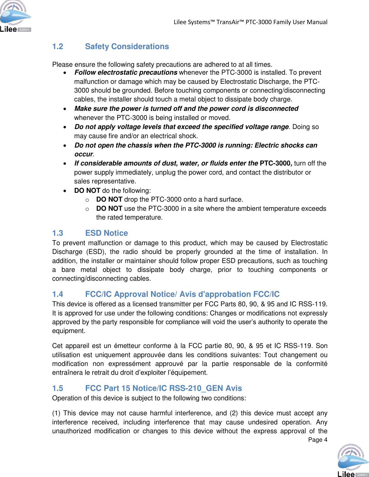 Lilee Systems™ TransAir™ PTC-3000 Family User Manual  Page 4  1.2  Safety Considerations  Please ensure the following safety precautions are adhered to at all times.  Follow electrostatic precautions whenever the PTC-3000 is installed. To prevent malfunction or damage which may be caused by Electrostatic Discharge, the PTC-3000 should be grounded. Before touching components or connecting/disconnecting cables, the installer should touch a metal object to dissipate body charge.   Make sure the power is turned off and the power cord is disconnected whenever the PTC-3000 is being installed or moved.   Do not apply voltage levels that exceed the specified voltage range. Doing so may cause fire and/or an electrical shock.  Do not open the chassis when the PTC-3000 is running: Electric shocks can occur.   If considerable amounts of dust, water, or fluids enter the PTC-3000, turn off the power supply immediately, unplug the power cord, and contact the distributor or sales representative.   DO NOT do the following:  o DO NOT drop the PTC-3000 onto a hard surface. o DO NOT use the PTC-3000 in a site where the ambient temperature exceeds the rated temperature. 1.3 ESD Notice To prevent malfunction or  damage to this product, which may be caused by Electrostatic Discharge  (ESD),  the  radio  should  be  properly  grounded  at  the  time  of  installation.  In addition, the installer or maintainer should follow proper ESD precautions, such as touching a  bare  metal  object  to  dissipate  body  charge,  prior  to  touching  components  or connecting/disconnecting cables. 1.4  FCC/IC Approval Notice/ Avis d&apos;approbation FCC/IC This device is offered as a licensed transmitter per FCC Parts 80, 90, &amp; 95 and IC RSS-119. It is approved for use under the following conditions: Changes or modifications not expressly approved by the party responsible for compliance will void the user’s authority to operate the equipment. Cet appareil est un émetteur conforme à la FCC partie 80, 90, &amp; 95 et IC RSS-119. Son utilisation est  uniquement  approuvée  dans  les  conditions  suivantes:  Tout changement  ou modification  non  expressément  approuvé  par  la  partie  responsable  de  la  conformité entraînera le retrait du droit d’exploiter l’équipement.  1.5  FCC Part 15 Notice/IC RSS-210_GEN Avis Operation of this device is subject to the following two conditions:  (1) This  device  may  not cause harmful interference, and (2) this device must accept  any interference  received,  including  interference  that  may  cause  undesired  operation.  Any unauthorized  modification  or  changes  to  this  device  without  the  express  approval  of  the 