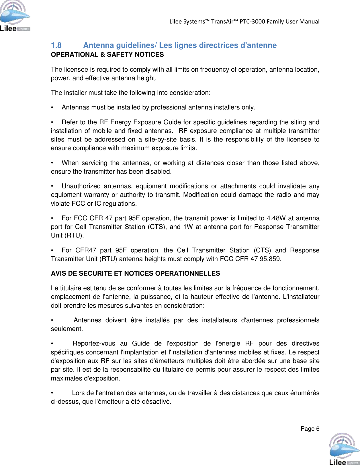 Lilee Systems™ TransAir™ PTC-3000 Family User Manual  Page 6  1.8  Antenna guidelines/ Les lignes directrices d&apos;antenne OPERATIONAL &amp; SAFETY NOTICES The licensee is required to comply with all limits on frequency of operation, antenna location, power, and effective antenna height. The installer must take the following into consideration: •  Antennas must be installed by professional antenna installers only. •  Refer to the RF Energy Exposure Guide for specific guidelines regarding the siting and installation of mobile and fixed antennas.  RF exposure compliance at multiple transmitter sites must  be addressed on  a  site-by-site  basis. It  is the  responsibility of  the  licensee  to ensure compliance with maximum exposure limits. •  When servicing the  antennas,  or working at  distances closer than those listed  above, ensure the transmitter has been disabled. •  Unauthorized  antennas,  equipment  modifications  or  attachments  could  invalidate  any equipment warranty or authority to transmit. Modification could damage the radio and may violate FCC or IC regulations.   •  For FCC CFR 47 part 95F operation, the transmit power is limited to 4.48W at antenna port for Cell Transmitter Station (CTS), and 1W at antenna port for Response Transmitter Unit (RTU). •  For  CFR47  part  95F  operation,  the  Cell  Transmitter  Station  (CTS)  and  Response Transmitter Unit (RTU) antenna heights must comply with FCC CFR 47 95.859. AVIS DE SECURITE ET NOTICES OPERATIONNELLES Le titulaire est tenu de se conformer à toutes les limites sur la fréquence de fonctionnement, emplacement de l&apos;antenne, la puissance, et la hauteur effective de l&apos;antenne. L&apos;installateur doit prendre les mesures suivantes en considération:  •      Antennes  doivent  être  installés  par  des  installateurs  d&apos;antennes  professionnels seulement.  •        Reportez-vous  au  Guide  de  l&apos;exposition  de  l&apos;énergie  RF  pour  des  directives spécifiques concernant l&apos;implantation et l&apos;installation d&apos;antennes mobiles et fixes. Le respect d&apos;exposition aux RF sur les sites d&apos;émetteurs multiples doit être abordée sur une base site par site. Il est de la responsabilité du titulaire de permis pour assurer le respect des limites maximales d&apos;exposition.  •          Lors de l&apos;entretien des antennes, ou de travailler à des distances que ceux énumérés ci-dessus, que l&apos;émetteur a été désactivé.  