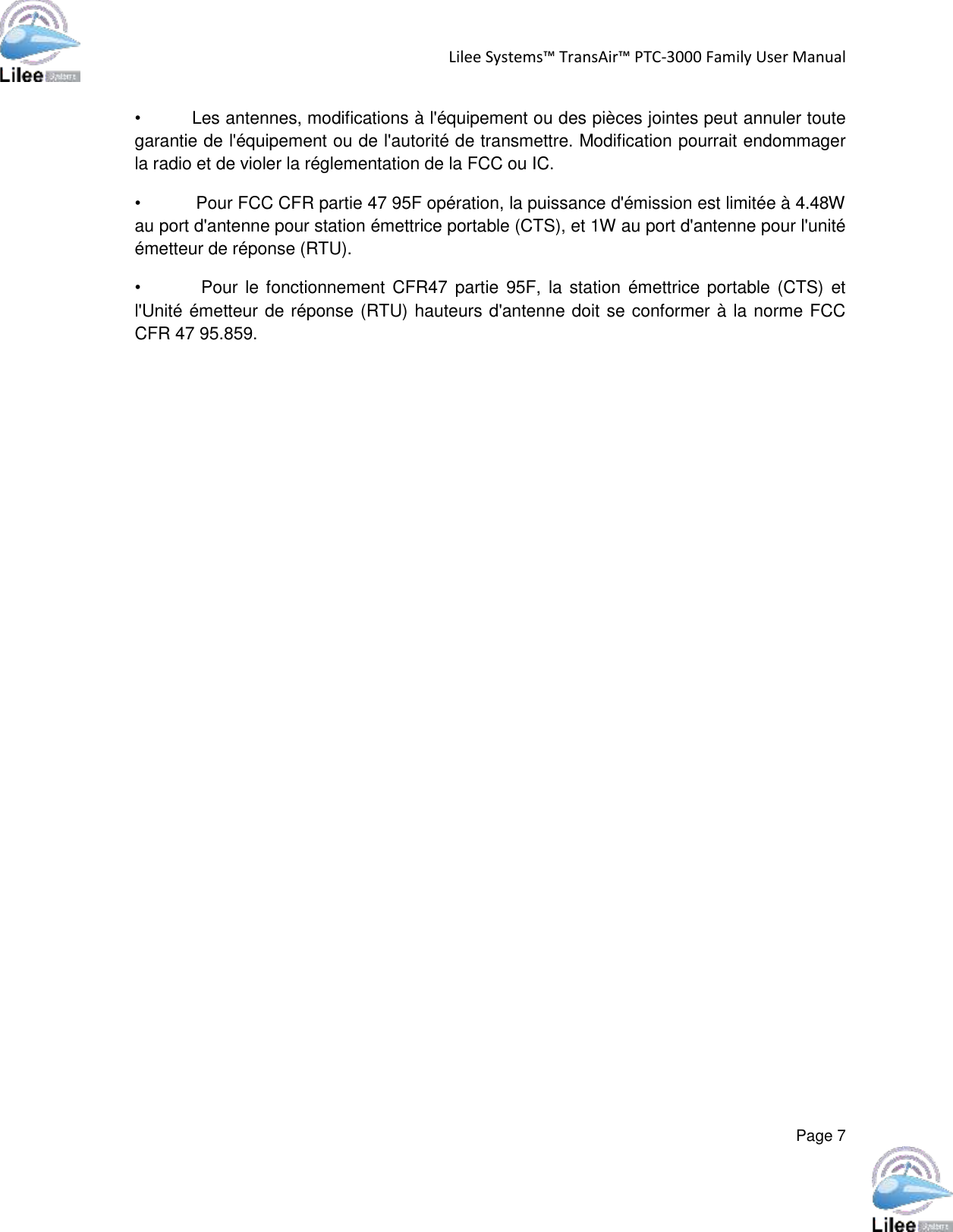 Lilee Systems™ TransAir™ PTC-3000 Family User Manual  Page 7  •         Les antennes, modifications à l&apos;équipement ou des pièces jointes peut annuler toute garantie de l&apos;équipement ou de l&apos;autorité de transmettre. Modification pourrait endommager la radio et de violer la réglementation de la FCC ou IC.  •           Pour FCC CFR partie 47 95F opération, la puissance d&apos;émission est limitée à 4.48W au port d&apos;antenne pour station émettrice portable (CTS), et 1W au port d&apos;antenne pour l&apos;unité émetteur de réponse (RTU). •                Pour le fonctionnement  CFR47 partie  95F, la station émettrice portable (CTS)  et l&apos;Unité émetteur de réponse (RTU) hauteurs d&apos;antenne doit se conformer à la norme FCC CFR 47 95.859.    