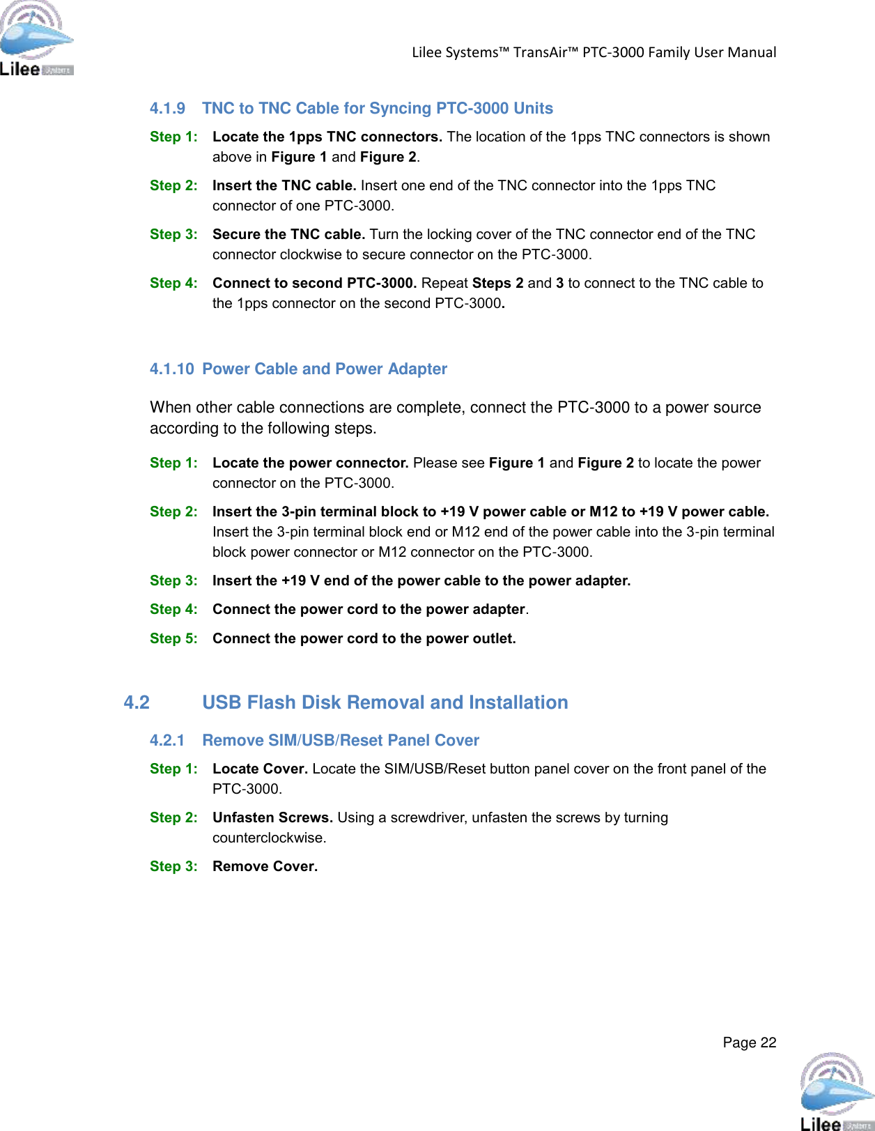 Lilee Systems™ TransAir™ PTC-3000 Family User Manual  Page 22  4.1.9  TNC to TNC Cable for Syncing PTC-3000 Units Step 1: Locate the 1pps TNC connectors. The location of the 1pps TNC connectors is shown above in Figure 1 and Figure 2.  Step 2: Insert the TNC cable. Insert one end of the TNC connector into the 1pps TNC connector of one PTC-3000. Step 3: Secure the TNC cable. Turn the locking cover of the TNC connector end of the TNC connector clockwise to secure connector on the PTC-3000. Step 4: Connect to second PTC-3000. Repeat Steps 2 and 3 to connect to the TNC cable to the 1pps connector on the second PTC-3000.  4.1.10  Power Cable and Power Adapter When other cable connections are complete, connect the PTC-3000 to a power source according to the following steps.   Step 1: Locate the power connector. Please see Figure 1 and Figure 2 to locate the power connector on the PTC-3000. Step 2: Insert the 3-pin terminal block to +19 V power cable or M12 to +19 V power cable. Insert the 3-pin terminal block end or M12 end of the power cable into the 3-pin terminal block power connector or M12 connector on the PTC-3000. Step 3: Insert the +19 V end of the power cable to the power adapter. Step 4: Connect the power cord to the power adapter. Step 5: Connect the power cord to the power outlet. Step 0:  4.2  USB Flash Disk Removal and Installation 4.2.1  Remove SIM/USB/Reset Panel Cover Step 1: Locate Cover. Locate the SIM/USB/Reset button panel cover on the front panel of the PTC-3000.  Step 2: Unfasten Screws. Using a screwdriver, unfasten the screws by turning counterclockwise. Step 3: Remove Cover. 