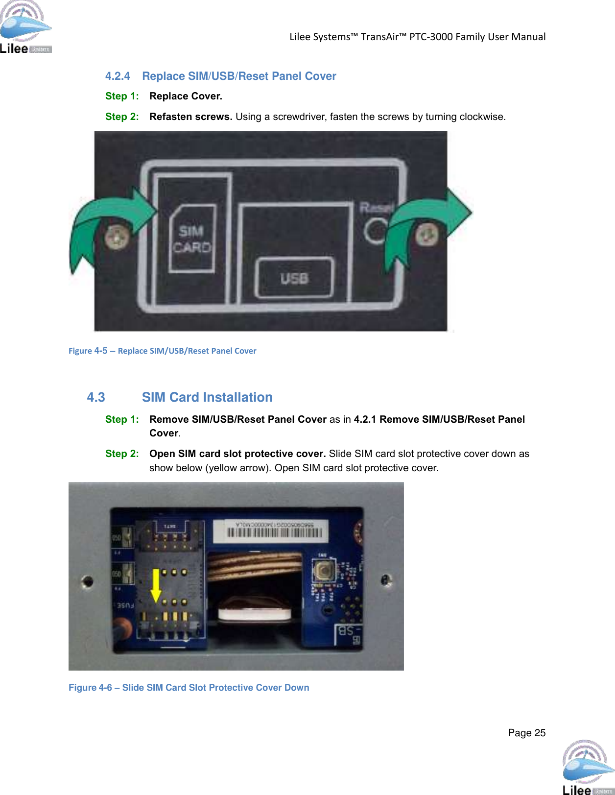 Lilee Systems™ TransAir™ PTC-3000 Family User Manual  Page 25  4.2.4  Replace SIM/USB/Reset Panel Cover Step 1: Replace Cover. Step 2: Refasten screws. Using a screwdriver, fasten the screws by turning clockwise.  Figure 4-5 – Replace SIM/USB/Reset Panel Cover  4.3  SIM Card Installation Step 1: Remove SIM/USB/Reset Panel Cover as in 4.2.1 Remove SIM/USB/Reset Panel Cover. Step 2: Open SIM card slot protective cover. Slide SIM card slot protective cover down as show below (yellow arrow). Open SIM card slot protective cover.  Figure 4-6 – Slide SIM Card Slot Protective Cover Down 