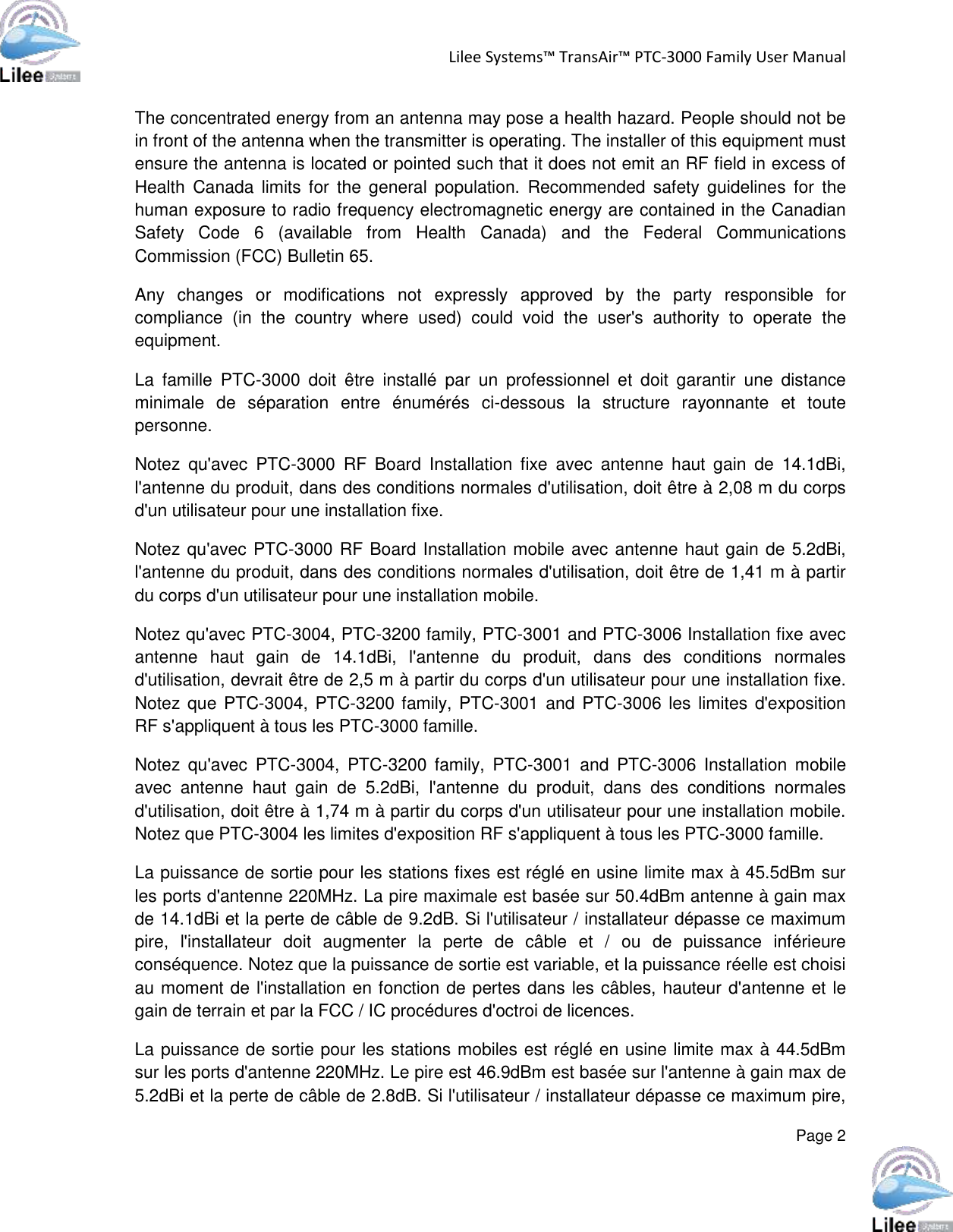 Lilee Systems™ TransAir™ PTC-3000 Family User Manual  Page 2  The concentrated energy from an antenna may pose a health hazard. People should not be in front of the antenna when the transmitter is operating. The installer of this equipment must ensure the antenna is located or pointed such that it does not emit an RF field in excess of Health  Canada  limits  for the  general  population.  Recommended  safety  guidelines  for  the human exposure to radio frequency electromagnetic energy are contained in the Canadian Safety  Code  6  (available  from  Health  Canada)  and  the  Federal  Communications Commission (FCC) Bulletin 65. Any  changes  or  modifications  not  expressly  approved  by  the  party  responsible  for compliance  (in  the  country  where  used)  could  void  the  user&apos;s  authority  to  operate  the equipment. La  famille  PTC-3000  doit  être  installé  par  un  professionnel  et  doit  garantir  une  distance minimale  de  séparation  entre  énumérés  ci-dessous  la  structure  rayonnante  et  toute personne. Notez  qu&apos;avec  PTC-3000  RF  Board  Installation  fixe  avec  antenne  haut  gain  de  14.1dBi, l&apos;antenne du produit, dans des conditions normales d&apos;utilisation, doit être à 2,08 m du corps d&apos;un utilisateur pour une installation fixe. Notez qu&apos;avec PTC-3000 RF Board Installation mobile avec antenne haut gain de 5.2dBi, l&apos;antenne du produit, dans des conditions normales d&apos;utilisation, doit être de 1,41 m à partir du corps d&apos;un utilisateur pour une installation mobile. Notez qu&apos;avec PTC-3004, PTC-3200 family, PTC-3001 and PTC-3006 Installation fixe avec antenne  haut  gain  de  14.1dBi,  l&apos;antenne  du  produit,  dans  des  conditions  normales d&apos;utilisation, devrait être de 2,5 m à partir du corps d&apos;un utilisateur pour une installation fixe. Notez que  PTC-3004, PTC-3200 family, PTC-3001 and PTC-3006 les limites d&apos;exposition RF s&apos;appliquent à tous les PTC-3000 famille. Notez  qu&apos;avec  PTC-3004,  PTC-3200  family,  PTC-3001  and  PTC-3006  Installation  mobile avec  antenne  haut  gain  de  5.2dBi,  l&apos;antenne  du  produit,  dans  des  conditions  normales d&apos;utilisation, doit être à 1,74 m à partir du corps d&apos;un utilisateur pour une installation mobile. Notez que PTC-3004 les limites d&apos;exposition RF s&apos;appliquent à tous les PTC-3000 famille. La puissance de sortie pour les stations fixes est réglé en usine limite max à 45.5dBm sur les ports d&apos;antenne 220MHz. La pire maximale est basée sur 50.4dBm antenne à gain max de 14.1dBi et la perte de câble de 9.2dB. Si l&apos;utilisateur / installateur dépasse ce maximum pire,  l&apos;installateur  doit  augmenter  la  perte  de  câble  et  /  ou  de  puissance  inférieure conséquence. Notez que la puissance de sortie est variable, et la puissance réelle est choisi au moment de l&apos;installation en fonction de pertes dans les câbles, hauteur d&apos;antenne et le gain de terrain et par la FCC / IC procédures d&apos;octroi de licences. La puissance de sortie pour les stations mobiles est réglé en usine limite max à 44.5dBm sur les ports d&apos;antenne 220MHz. Le pire est 46.9dBm est basée sur l&apos;antenne à gain max de 5.2dBi et la perte de câble de 2.8dB. Si l&apos;utilisateur / installateur dépasse ce maximum pire, 