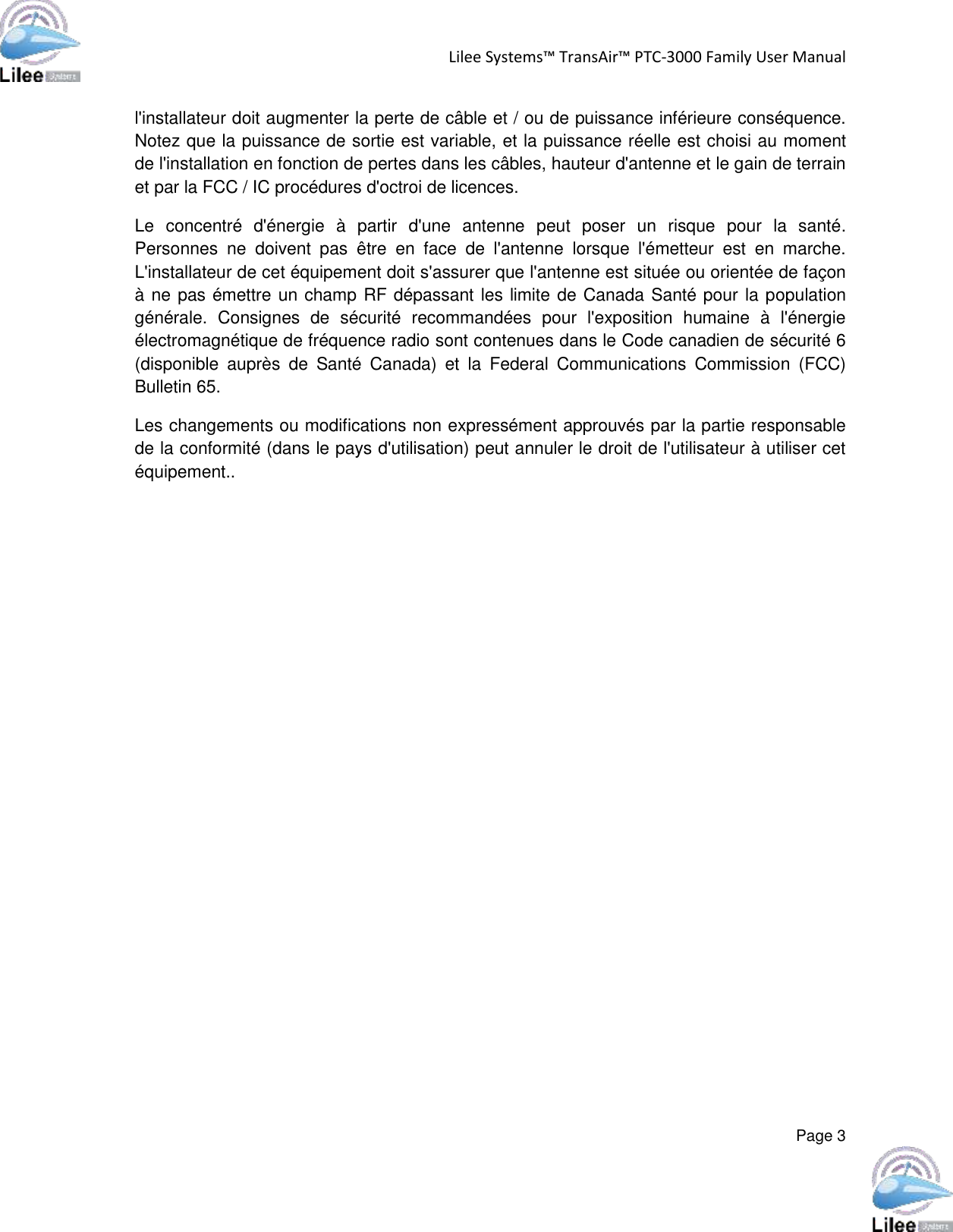 Lilee Systems™ TransAir™ PTC-3000 Family User Manual  Page 3  l&apos;installateur doit augmenter la perte de câble et / ou de puissance inférieure conséquence. Notez que la puissance de sortie est variable, et la puissance réelle est choisi au moment de l&apos;installation en fonction de pertes dans les câbles, hauteur d&apos;antenne et le gain de terrain et par la FCC / IC procédures d&apos;octroi de licences. Le  concentré  d&apos;énergie  à  partir  d&apos;une  antenne  peut  poser  un  risque  pour  la  santé. Personnes  ne  doivent  pas  être  en  face  de  l&apos;antenne  lorsque  l&apos;émetteur  est  en  marche. L&apos;installateur de cet équipement doit s&apos;assurer que l&apos;antenne est située ou orientée de façon à ne pas émettre un champ RF dépassant les limite de Canada Santé pour la population générale.  Consignes  de  sécurité  recommandées  pour  l&apos;exposition  humaine  à  l&apos;énergie électromagnétique de fréquence radio sont contenues dans le Code canadien de sécurité 6 (disponible  auprès  de  Santé  Canada)  et  la  Federal  Communications  Commission  (FCC) Bulletin 65. Les changements ou modifications non expressément approuvés par la partie responsable de la conformité (dans le pays d&apos;utilisation) peut annuler le droit de l&apos;utilisateur à utiliser cet équipement..   