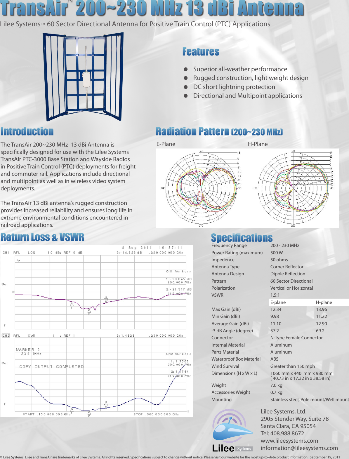 The TransAir 200~230 MHz  13 dBi Antenna is specically designed for use with the Lilee Systems TransAir PTC-3000 Base Station and Wayside Radios in Positive Train Control (PTC) deployments for freight and commuter rail. Applications include directional and multipoint as well as in wireless video system deployments.The TransAir 13 dBi antenna’s rugged construction provides increased reliability and ensures long life in extreme environmental conditions encountered in railroad applications.TransAir  200~230 MHz 13 dBi AntennaLilee Systems™ 60 Sector Directional Antenna for Positive Train Control (PTC) ApplicationsFeatures  Superior all-weather performance  Rugged construction, light weight design  DC short lightning protection  Directional and Multipoint applicationsIntroduction       Radiation Pattern  (200~230 MHz)         E-Plane         H-PlaneFrequency Range 200 - 230 MHzPower Rating (maximum) 500 WImpedence 50 ohmsAntenna Type Corner ReectorAntenna Design Dipole ReectionPattern 60 Sector DirectionalPolarization Vertical or HorizontalVSWR 1.5:1E-plane H-planeMax Gain (dBi) 12.34 13.96Min Gain (dBi) 9.98 11.22Average Gain (dBi) 11.10 12.90-3 dB Angle (degree) 57.2 69.2Connector N-Type Female ConnectorInternal Material AluminumParts Material AluminumWaterproof Box Material ABSWind Survival Greater than 150 mphDimensions (H x W x L) 1060 mm x 440  mm x 980 mm( 40.73 in x 17.32 in x 38.58 in)Weight 7.0 kgAccessories Weight 0.7 kgMounting Stainless steel, Pole mount/Well mount™SpecicationsReturn Loss &amp; VSWR© Lilee Systems. Lilee and TransAir are trademarks of Lilee Systems. All rights reserved. Specications subject to change without notice. Please visit our website for the most up-to-date product information.  September 19, 2011Lilee Systems, Ltd.2905 Stender Way, Suite 78Santa Clara, CA 95054Tel: 408.988.8672www.lileesystems.cominformation@lileesystems.com