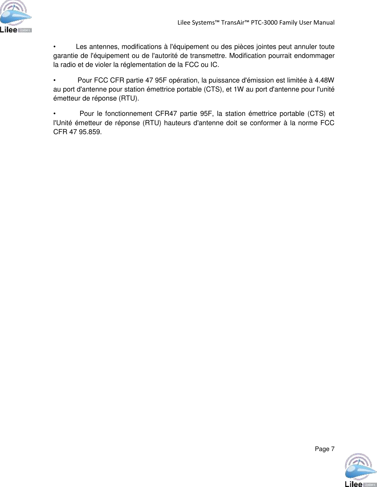 Lilee Systems™ TransAir™ PTC-3000 Family User Manual  Page 7  •         Les antennes, modifications à l&apos;équipement ou des pièces jointes peut annuler toute garantie de l&apos;équipement ou de l&apos;autorité de transmettre. Modification pourrait endommager la radio et de violer la réglementation de la FCC ou IC.  •           Pour FCC CFR partie 47 95F opération, la puissance d&apos;émission est limitée à 4.48W au port d&apos;antenne pour station émettrice portable (CTS), et 1W au port d&apos;antenne pour l&apos;unité émetteur de réponse (RTU). •                Pour le fonctionnement CFR47 partie  95F, la station émettrice portable (CTS) et l&apos;Unité émetteur de réponse (RTU) hauteurs d&apos;antenne doit se conformer à la norme FCC CFR 47 95.859.    