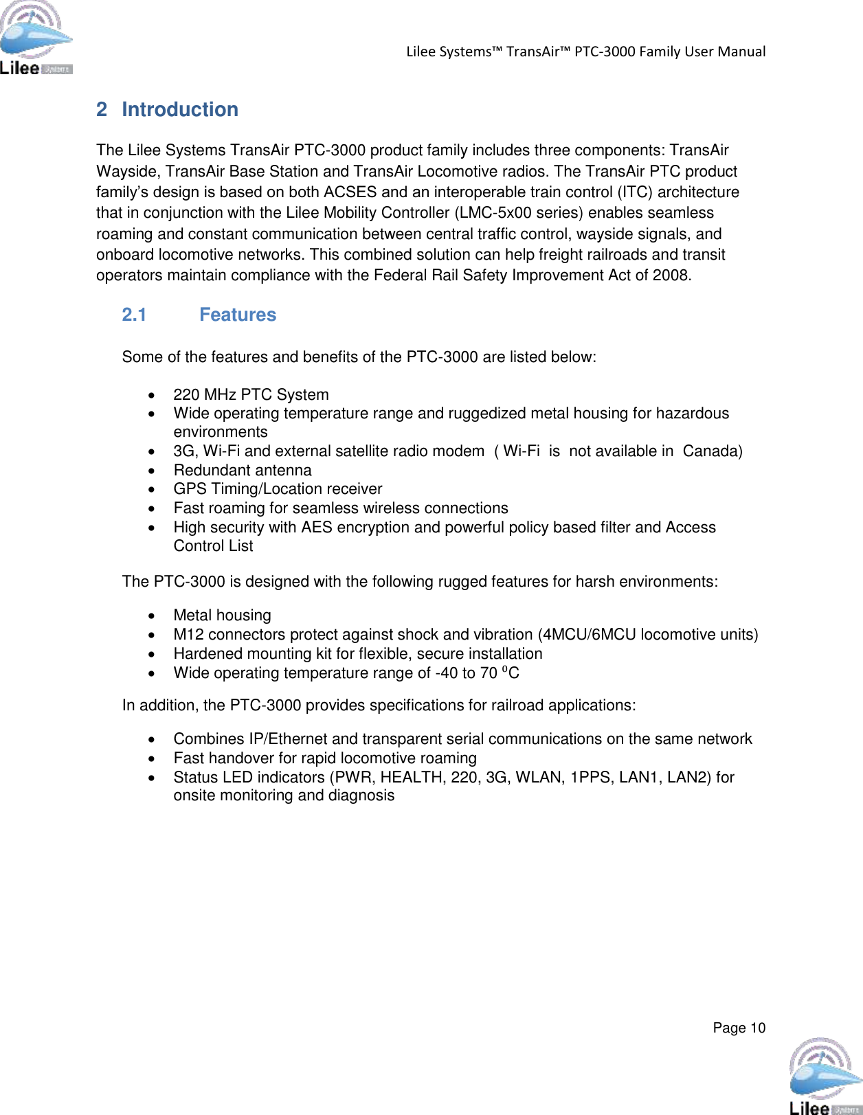 Lilee Systems™ TransAir™ PTC-3000 Family User Manual  Page 10  2  Introduction The Lilee Systems TransAir PTC-3000 product family includes three components: TransAir Wayside, TransAir Base Station and TransAir Locomotive radios. The TransAir PTC product family’s design is based on both ACSES and an interoperable train control (ITC) architecture that in conjunction with the Lilee Mobility Controller (LMC-5x00 series) enables seamless roaming and constant communication between central traffic control, wayside signals, and onboard locomotive networks. This combined solution can help freight railroads and transit operators maintain compliance with the Federal Rail Safety Improvement Act of 2008. 2.1  Features  Some of the features and benefits of the PTC-3000 are listed below:    220 MHz PTC System    Wide operating temperature range and ruggedized metal housing for hazardous environments    3G, Wi-Fi and external satellite radio modem  ( Wi-Fi  is  not available in  Canada)   Redundant antenna    GPS Timing/Location receiver    Fast roaming for seamless wireless connections    High security with AES encryption and powerful policy based filter and Access Control List   The PTC-3000 is designed with the following rugged features for harsh environments:   Metal housing    M12 connectors protect against shock and vibration (4MCU/6MCU locomotive units)   Hardened mounting kit for flexible, secure installation    Wide operating temperature range of -40 to 70 ⁰C  In addition, the PTC-3000 provides specifications for railroad applications:    Combines IP/Ethernet and transparent serial communications on the same network    Fast handover for rapid locomotive roaming    Status LED indicators (PWR, HEALTH, 220, 3G, WLAN, 1PPS, LAN1, LAN2) for onsite monitoring and diagnosis       