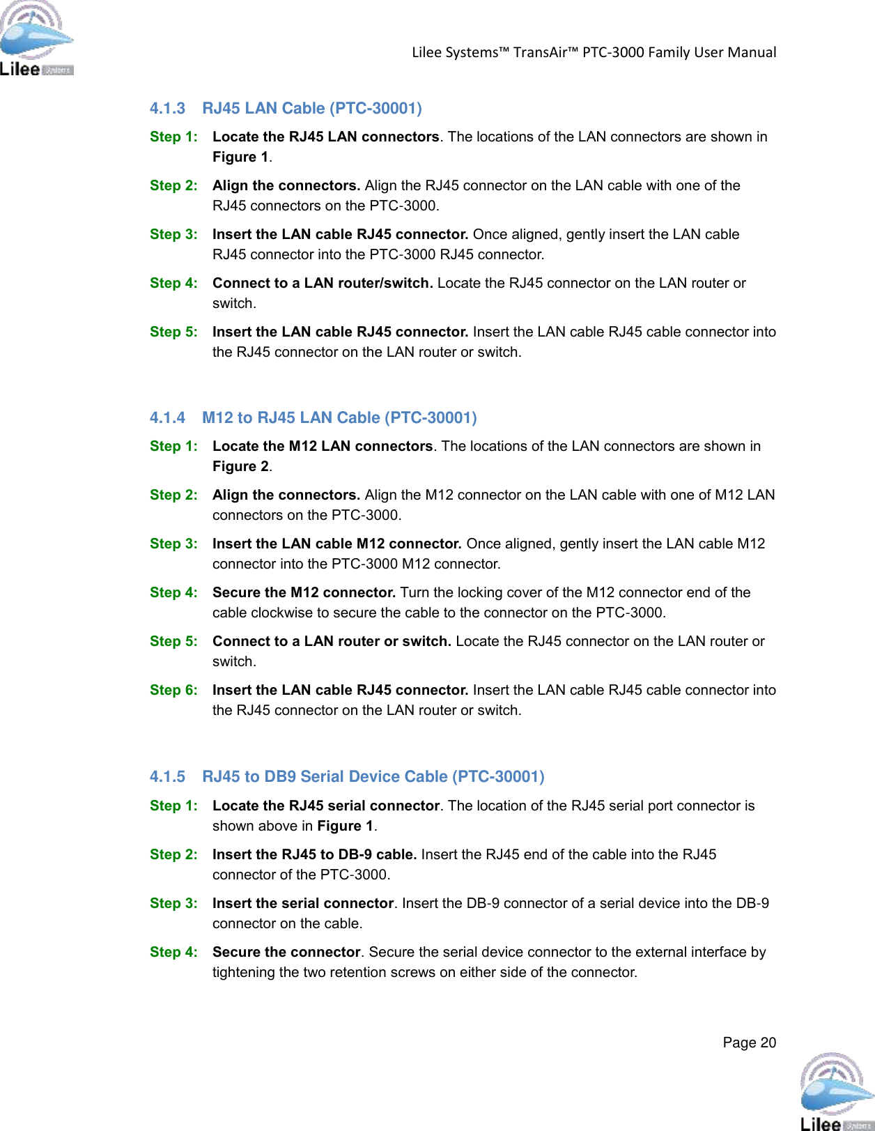 Lilee Systems™ TransAir™ PTC-3000 Family User Manual  Page 20  4.1.3  RJ45 LAN Cable (PTC-30001) Step 1: Locate the RJ45 LAN connectors. The locations of the LAN connectors are shown in Figure 1. Step 2: Align the connectors. Align the RJ45 connector on the LAN cable with one of the RJ45 connectors on the PTC-3000. Step 3: Insert the LAN cable RJ45 connector. Once aligned, gently insert the LAN cable RJ45 connector into the PTC-3000 RJ45 connector. Step 4: Connect to a LAN router/switch. Locate the RJ45 connector on the LAN router or switch. Step 5: Insert the LAN cable RJ45 connector. Insert the LAN cable RJ45 cable connector into the RJ45 connector on the LAN router or switch.  4.1.4  M12 to RJ45 LAN Cable (PTC-30001) Step 1: Locate the M12 LAN connectors. The locations of the LAN connectors are shown in Figure 2. Step 2: Align the connectors. Align the M12 connector on the LAN cable with one of M12 LAN connectors on the PTC-3000. Step 3: Insert the LAN cable M12 connector. Once aligned, gently insert the LAN cable M12 connector into the PTC-3000 M12 connector. Step 4: Secure the M12 connector. Turn the locking cover of the M12 connector end of the cable clockwise to secure the cable to the connector on the PTC-3000. Step 5: Connect to a LAN router or switch. Locate the RJ45 connector on the LAN router or switch. Step 6: Insert the LAN cable RJ45 connector. Insert the LAN cable RJ45 cable connector into the RJ45 connector on the LAN router or switch.  4.1.5  RJ45 to DB9 Serial Device Cable (PTC-30001) Step 1: Locate the RJ45 serial connector. The location of the RJ45 serial port connector is shown above in Figure 1.  Step 2: Insert the RJ45 to DB-9 cable. Insert the RJ45 end of the cable into the RJ45 connector of the PTC-3000.  Step 3: Insert the serial connector. Insert the DB-9 connector of a serial device into the DB-9 connector on the cable. Step 4: Secure the connector. Secure the serial device connector to the external interface by tightening the two retention screws on either side of the connector.  