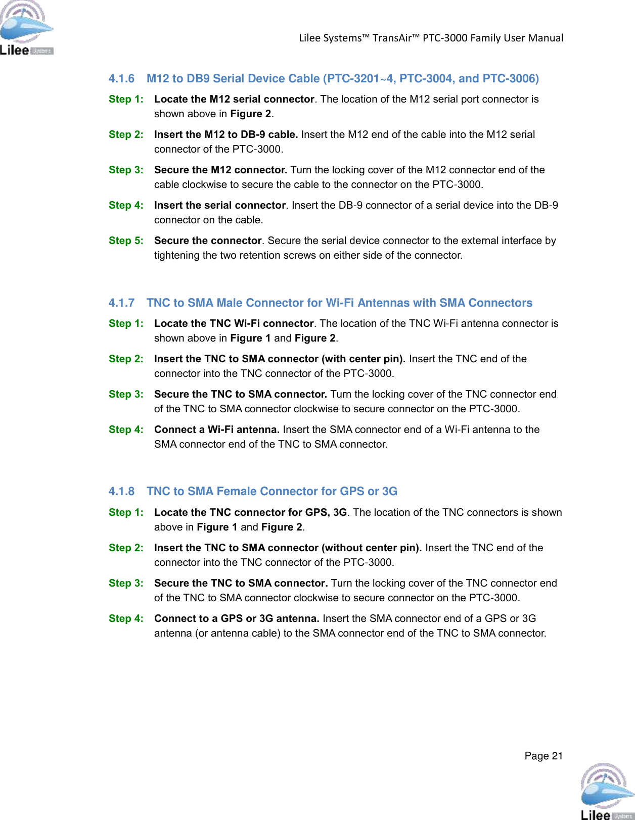 Lilee Systems™ TransAir™ PTC-3000 Family User Manual  Page 21  4.1.6  M12 to DB9 Serial Device Cable (PTC-3201~4, PTC-3004, and PTC-3006) Step 1: Locate the M12 serial connector. The location of the M12 serial port connector is shown above in Figure 2.  Step 2: Insert the M12 to DB-9 cable. Insert the M12 end of the cable into the M12 serial connector of the PTC-3000. Step 3: Secure the M12 connector. Turn the locking cover of the M12 connector end of the cable clockwise to secure the cable to the connector on the PTC-3000. Step 4: Insert the serial connector. Insert the DB-9 connector of a serial device into the DB-9 connector on the cable. Step 5: Secure the connector. Secure the serial device connector to the external interface by tightening the two retention screws on either side of the connector.  4.1.7  TNC to SMA Male Connector for Wi-Fi Antennas with SMA Connectors Step 1: Locate the TNC Wi-Fi connector. The location of the TNC Wi-Fi antenna connector is shown above in Figure 1 and Figure 2.  Step 2: Insert the TNC to SMA connector (with center pin). Insert the TNC end of the connector into the TNC connector of the PTC-3000. Step 3: Secure the TNC to SMA connector. Turn the locking cover of the TNC connector end of the TNC to SMA connector clockwise to secure connector on the PTC-3000. Step 4: Connect a Wi-Fi antenna. Insert the SMA connector end of a Wi-Fi antenna to the SMA connector end of the TNC to SMA connector.  4.1.8  TNC to SMA Female Connector for GPS or 3G Step 1: Locate the TNC connector for GPS, 3G. The location of the TNC connectors is shown above in Figure 1 and Figure 2.  Step 2: Insert the TNC to SMA connector (without center pin). Insert the TNC end of the connector into the TNC connector of the PTC-3000. Step 3: Secure the TNC to SMA connector. Turn the locking cover of the TNC connector end of the TNC to SMA connector clockwise to secure connector on the PTC-3000. Step 4: Connect to a GPS or 3G antenna. Insert the SMA connector end of a GPS or 3G antenna (or antenna cable) to the SMA connector end of the TNC to SMA connector.    