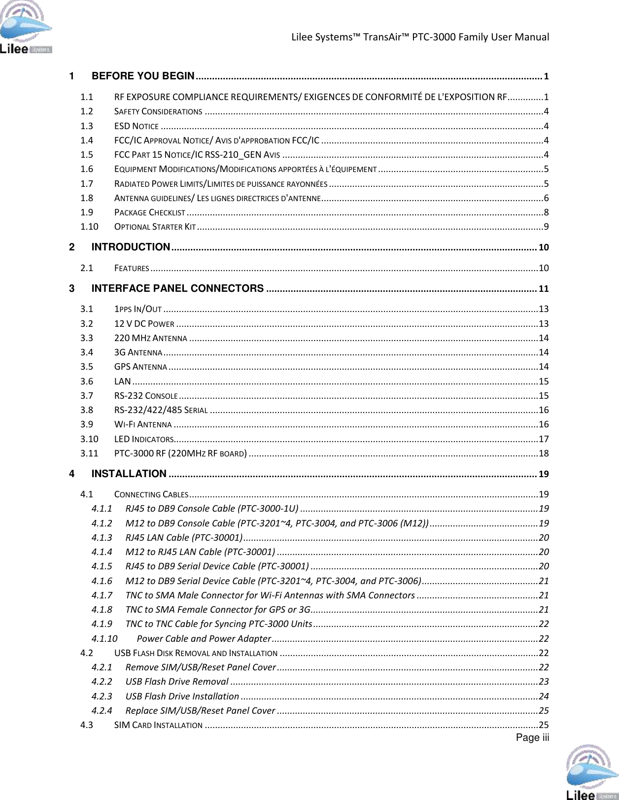 Lilee Systems™ TransAir™ PTC-3000 Family User Manual  Page iii  1 BEFORE YOU BEGIN ................................................................................................................................ 1 1.1 RF EXPOSURE COMPLIANCE REQUIREMENTS/ EXIGENCES DE CONFORMITÉ DE L&apos;EXPOSITION RF .............. 1 1.2 SAFETY CONSIDERATIONS ................................................................................................................................... 4 1.3 ESD NOTICE .................................................................................................................................................... 4 1.4 FCC/IC APPROVAL NOTICE/ AVIS D&apos;APPROBATION FCC/IC ...................................................................................... 4 1.5 FCC PART 15 NOTICE/IC RSS-210_GEN AVIS ..................................................................................................... 4 1.6 EQUIPMENT MODIFICATIONS/MODIFICATIONS APPORTÉES À L&apos;ÉQUIPEMENT ................................................................ 5 1.7 RADIATED POWER LIMITS/LIMITES DE PUISSANCE RAYONNÉES ................................................................................... 5 1.8 ANTENNA GUIDELINES/ LES LIGNES DIRECTRICES D&apos;ANTENNE ...................................................................................... 6 1.9 PACKAGE CHECKLIST .......................................................................................................................................... 8 1.10 OPTIONAL STARTER KIT ...................................................................................................................................... 9 2 INTRODUCTION ....................................................................................................................................... 10 2.1 FEATURES ...................................................................................................................................................... 10 3 INTERFACE PANEL CONNECTORS .................................................................................................... 11 3.1 1PPS IN/OUT ................................................................................................................................................. 13 3.2 12 V DC POWER ............................................................................................................................................ 13 3.3 220 MHZ ANTENNA ....................................................................................................................................... 14 3.4 3G ANTENNA ................................................................................................................................................. 14 3.5 GPS ANTENNA ............................................................................................................................................... 14 3.6 LAN ............................................................................................................................................................. 15 3.7 RS-232 CONSOLE ........................................................................................................................................... 15 3.8 RS-232/422/485 SERIAL ............................................................................................................................... 16 3.9 WI-FI ANTENNA ............................................................................................................................................. 16 3.10 LED INDICATORS............................................................................................................................................. 17 3.11 PTC-3000 RF (220MHZ RF BOARD) ................................................................................................................ 18 4 INSTALLATION ........................................................................................................................................ 19 4.1 CONNECTING CABLES ....................................................................................................................................... 19 4.1.1 RJ45 to DB9 Console Cable (PTC-3000-1U) ............................................................................................ 19 4.1.2 M12 to DB9 Console Cable (PTC-3201~4, PTC-3004, and PTC-3006 (M12)) .......................................... 19 4.1.3 RJ45 LAN Cable (PTC-30001) .................................................................................................................. 20 4.1.4 M12 to RJ45 LAN Cable (PTC-30001) ..................................................................................................... 20 4.1.5 RJ45 to DB9 Serial Device Cable (PTC-30001) ........................................................................................ 20 4.1.6 M12 to DB9 Serial Device Cable (PTC-3201~4, PTC-3004, and PTC-3006) ............................................. 21 4.1.7 TNC to SMA Male Connector for Wi-Fi Antennas with SMA Connectors ............................................... 21 4.1.8 TNC to SMA Female Connector for GPS or 3G........................................................................................ 21 4.1.9 TNC to TNC Cable for Syncing PTC-3000 Units ....................................................................................... 22 4.1.10 Power Cable and Power Adapter ....................................................................................................... 22 4.2 USB FLASH DISK REMOVAL AND INSTALLATION .................................................................................................... 22 4.2.1 Remove SIM/USB/Reset Panel Cover ..................................................................................................... 22 4.2.2 USB Flash Drive Removal ....................................................................................................................... 23 4.2.3 USB Flash Drive Installation ................................................................................................................... 24 4.2.4 Replace SIM/USB/Reset Panel Cover ..................................................................................................... 25 4.3 SIM CARD INSTALLATION ................................................................................................................................. 25 