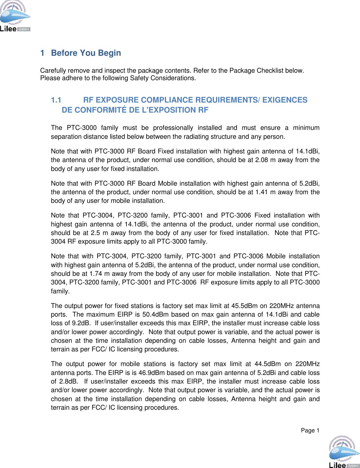  Page 1  1  Before You Begin  Carefully remove and inspect the package contents. Refer to the Package Checklist below. Please adhere to the following Safety Considerations.  1.1  RF EXPOSURE COMPLIANCE REQUIREMENTS/ EXIGENCES DE CONFORMITÉ DE L&apos;EXPOSITION RF  The  PTC-3000  family  must  be  professionally  installed  and  must  ensure  a  minimum separation distance listed below between the radiating structure and any person. Note that with PTC-3000 RF Board Fixed installation with highest gain antenna of 14.1dBi, the antenna of the product, under normal use condition, should be at 2.08 m away from the body of any user for fixed installation.  Note that with PTC-3000 RF Board Mobile installation with highest gain antenna of 5.2dBi, the antenna of the product, under normal use condition, should be at 1.41 m away from the body of any user for mobile installation. Note  that  PTC-3004,  PTC-3200  family,  PTC-3001  and  PTC-3006  Fixed  installation  with highest gain antenna of 14.1dBi, the antenna of the product, under normal use condition, should be at 2.5 m away from the body of any user for fixed installation.  Note that PTC-3004 RF exposure limits apply to all PTC-3000 family. Note  that  with  PTC-3004,  PTC-3200  family,  PTC-3001  and  PTC-3006  Mobile  installation with highest gain antenna of 5.2dBi, the antenna of the product, under normal use condition, should be at 1.74 m away from the body of any user for mobile installation.  Note that PTC-3004, PTC-3200 family, PTC-3001 and PTC-3006  RF exposure limits apply to all PTC-3000 family. The output power for fixed stations is factory set max limit at 45.5dBm on 220MHz antenna ports.  The maximum EIRP is 50.4dBm based on max gain antenna of 14.1dBi and cable loss of 9.2dB.  If user/installer exceeds this max EIRP, the installer must increase cable loss and/or lower power accordingly.  Note that output power is variable, and the actual power is chosen  at  the time  installation  depending  on  cable  losses,  Antenna  height  and  gain  and terrain as per FCC/ IC licensing procedures. The  output  power  for  mobile  stations  is  factory  set  max  limit  at  44.5dBm  on  220MHz antenna ports. The EIRP is is 46.9dBm based on max gain antenna of 5.2dBi and cable loss of  2.8dB.    If  user/installer  exceeds  this  max  EIRP,  the  installer  must  increase  cable  loss and/or lower power accordingly.  Note that output power is variable, and the actual power is chosen  at  the time  installation  depending  on  cable  losses,  Antenna  height  and  gain  and terrain as per FCC/ IC licensing procedures. 