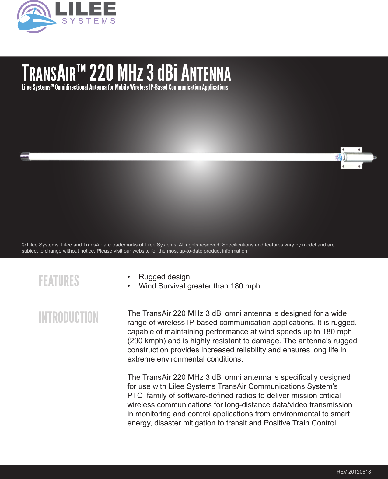 FEATURESINTRODUCTION• Ruggeddesign• WindSurvivalgreaterthan180mphTheTransAir220MHz3dBiomniantennaisdesignedforawiderangeofwirelessIP-basedcommunicationapplications.Itisrugged,capableofmaintainingperformanceatwindspeedsupto180mph(290kmph)andishighlyresistanttodamage.Theantenna’sruggedconstructionprovidesincreasedreliabilityandensureslonglifeinextremeenvironmentalconditions.TheTransAir220MHz3dBiomniantennaisspecicallydesignedforusewithLileeSystemsTransAirCommunicationsSystem’sPTCfamilyofsoftware-denedradiostodelivermissioncriticalwirelesscommunicationsforlong-distancedata/videotransmissioninmonitoringandcontrolapplicationsfromenvironmentaltosmartenergy,disastermitigationtotransitandPositiveTrainControl.REV20120618©LileeSystems.LileeandTransAiraretrademarksofLileeSystems.Allrightsreserved.Specicationsandfeaturesvarybymodelandaresubjecttochangewithoutnotice.Pleasevisitourwebsiteforthemostup-to-dateproductinformation.TRANSAIR™ 220 MHz 3 dBi ANTENNALilee Systems™ Omnidirectional Antenna for Mobile Wireless IP-Based Communication Applications