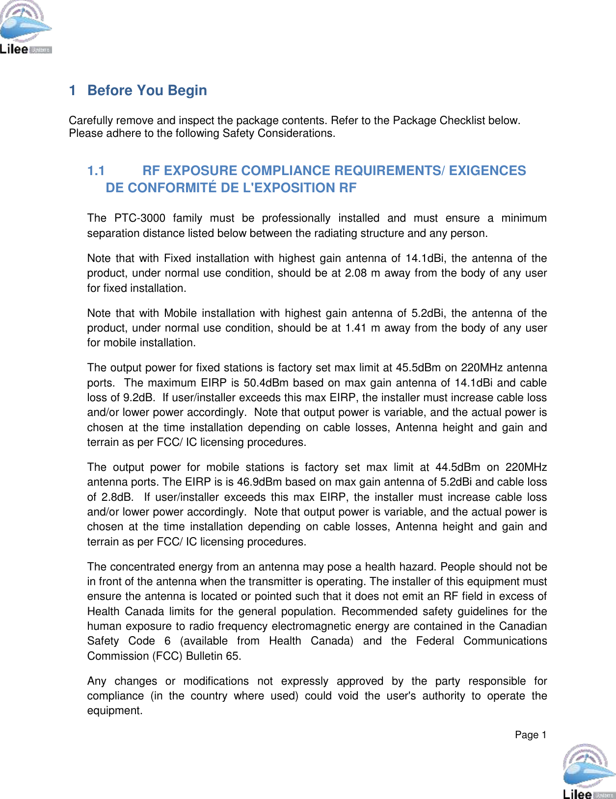  Page 1  1  Before You Begin  Carefully remove and inspect the package contents. Refer to the Package Checklist below. Please adhere to the following Safety Considerations.  1.1  RF EXPOSURE COMPLIANCE REQUIREMENTS/ EXIGENCES DE CONFORMITÉ DE L&apos;EXPOSITION RF  The  PTC-3000  family  must  be  professionally  installed  and  must  ensure  a  minimum separation distance listed below between the radiating structure and any person. Note that with Fixed installation with highest gain antenna of 14.1dBi, the antenna of the product, under normal use condition, should be at 2.08 m away from the body of any user for fixed installation.  Note that with Mobile  installation  with  highest gain antenna of 5.2dBi, the antenna of the product, under normal use condition, should be at 1.41 m away from the body of any user for mobile installation. The output power for fixed stations is factory set max limit at 45.5dBm on 220MHz antenna ports.  The maximum EIRP is 50.4dBm based on max gain antenna of 14.1dBi and cable loss of 9.2dB.  If user/installer exceeds this max EIRP, the installer must increase cable loss and/or lower power accordingly.  Note that output power is variable, and the actual power is chosen  at  the  time  installation  depending  on  cable  losses,  Antenna  height  and  gain  and terrain as per FCC/ IC licensing procedures. The  output  power  for  mobile  stations  is  factory  set  max  limit  at  44.5dBm  on  220MHz antenna ports. The EIRP is is 46.9dBm based on max gain antenna of 5.2dBi and cable loss of  2.8dB.   If  user/installer  exceeds this  max  EIRP, the  installer must  increase cable  loss and/or lower power accordingly.  Note that output power is variable, and the actual power is chosen  at  the  time  installation  depending  on  cable  losses,  Antenna  height  and  gain  and terrain as per FCC/ IC licensing procedures. The concentrated energy from an antenna may pose a health hazard. People should not be in front of the antenna when the transmitter is operating. The installer of this equipment must ensure the antenna is located or pointed such that it does not emit an RF field in excess of Health  Canada  limits  for the  general  population.  Recommended safety  guidelines  for  the human exposure to radio frequency electromagnetic energy are contained in the Canadian Safety  Code  6  (available  from  Health  Canada)  and  the  Federal  Communications Commission (FCC) Bulletin 65. Any  changes  or  modifications  not  expressly  approved  by  the  party  responsible  for compliance  (in  the  country  where  used)  could  void  the  user&apos;s  authority  to  operate  the equipment. 