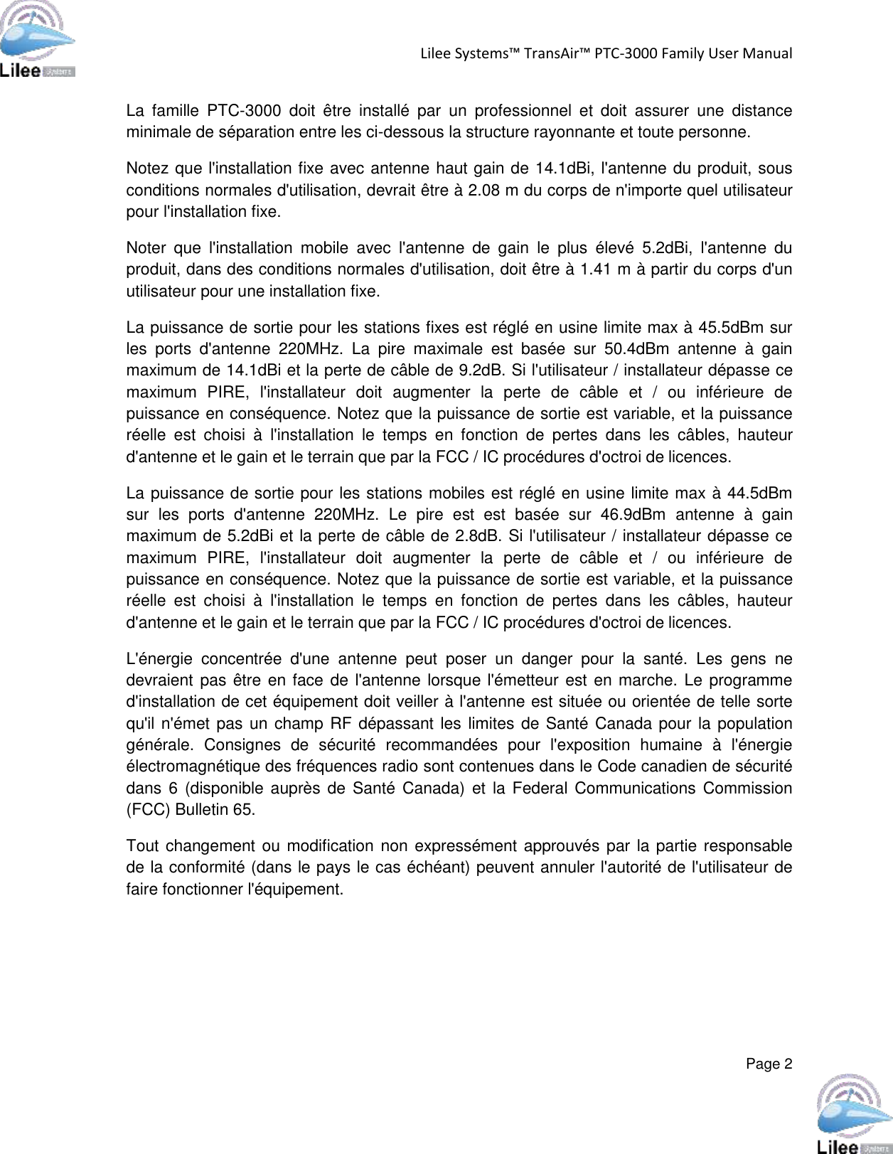 Lilee Systems™ TransAir™ PTC-3000 Family User Manual  Page 2  La  famille  PTC-3000  doit  être  installé  par  un  professionnel  et  doit  assurer  une  distance minimale de séparation entre les ci-dessous la structure rayonnante et toute personne. Notez que l&apos;installation fixe avec antenne haut gain de 14.1dBi, l&apos;antenne du produit, sous conditions normales d&apos;utilisation, devrait être à 2.08 m du corps de n&apos;importe quel utilisateur pour l&apos;installation fixe. Noter  que  l&apos;installation  mobile  avec  l&apos;antenne  de  gain  le  plus  élevé  5.2dBi,  l&apos;antenne  du produit, dans des conditions normales d&apos;utilisation, doit être à 1.41 m à partir du corps d&apos;un utilisateur pour une installation fixe. La puissance de sortie pour les stations fixes est réglé en usine limite max à 45.5dBm sur les  ports  d&apos;antenne  220MHz.  La  pire  maximale  est  basée  sur  50.4dBm  antenne  à  gain maximum de 14.1dBi et la perte de câble de 9.2dB. Si l&apos;utilisateur / installateur dépasse ce maximum  PIRE,  l&apos;installateur  doit  augmenter  la  perte  de  câble  et  /  ou  inférieure  de puissance en conséquence. Notez que la puissance de sortie est variable, et la puissance réelle  est  choisi  à  l&apos;installation  le  temps  en  fonction  de  pertes  dans  les  câbles,  hauteur d&apos;antenne et le gain et le terrain que par la FCC / IC procédures d&apos;octroi de licences. La puissance de sortie pour les stations mobiles est réglé en usine limite max à 44.5dBm sur  les  ports  d&apos;antenne  220MHz.  Le  pire  est  est  basée  sur  46.9dBm  antenne  à  gain maximum de 5.2dBi et la perte de câble de 2.8dB. Si l&apos;utilisateur / installateur dépasse ce maximum  PIRE,  l&apos;installateur  doit  augmenter  la  perte  de  câble  et  /  ou  inférieure  de puissance en conséquence. Notez que la puissance de sortie est variable, et la puissance réelle  est  choisi  à  l&apos;installation  le  temps  en  fonction  de  pertes  dans  les  câbles,  hauteur d&apos;antenne et le gain et le terrain que par la FCC / IC procédures d&apos;octroi de licences. L&apos;énergie  concentrée  d&apos;une  antenne  peut  poser  un  danger  pour  la  santé.  Les  gens  ne devraient pas être en face de l&apos;antenne lorsque l&apos;émetteur est en marche. Le programme d&apos;installation de cet équipement doit veiller à l&apos;antenne est située ou orientée de telle sorte qu&apos;il n&apos;émet pas un champ RF dépassant les limites de Santé Canada pour la population générale.  Consignes  de  sécurité  recommandées  pour  l&apos;exposition  humaine  à  l&apos;énergie électromagnétique des fréquences radio sont contenues dans le Code canadien de sécurité dans 6  (disponible auprès de  Santé Canada) et la  Federal  Communications Commission (FCC) Bulletin 65. Tout changement ou modification non expressément approuvés par la partie responsable de la conformité (dans le pays le cas échéant) peuvent annuler l&apos;autorité de l&apos;utilisateur de faire fonctionner l&apos;équipement.   