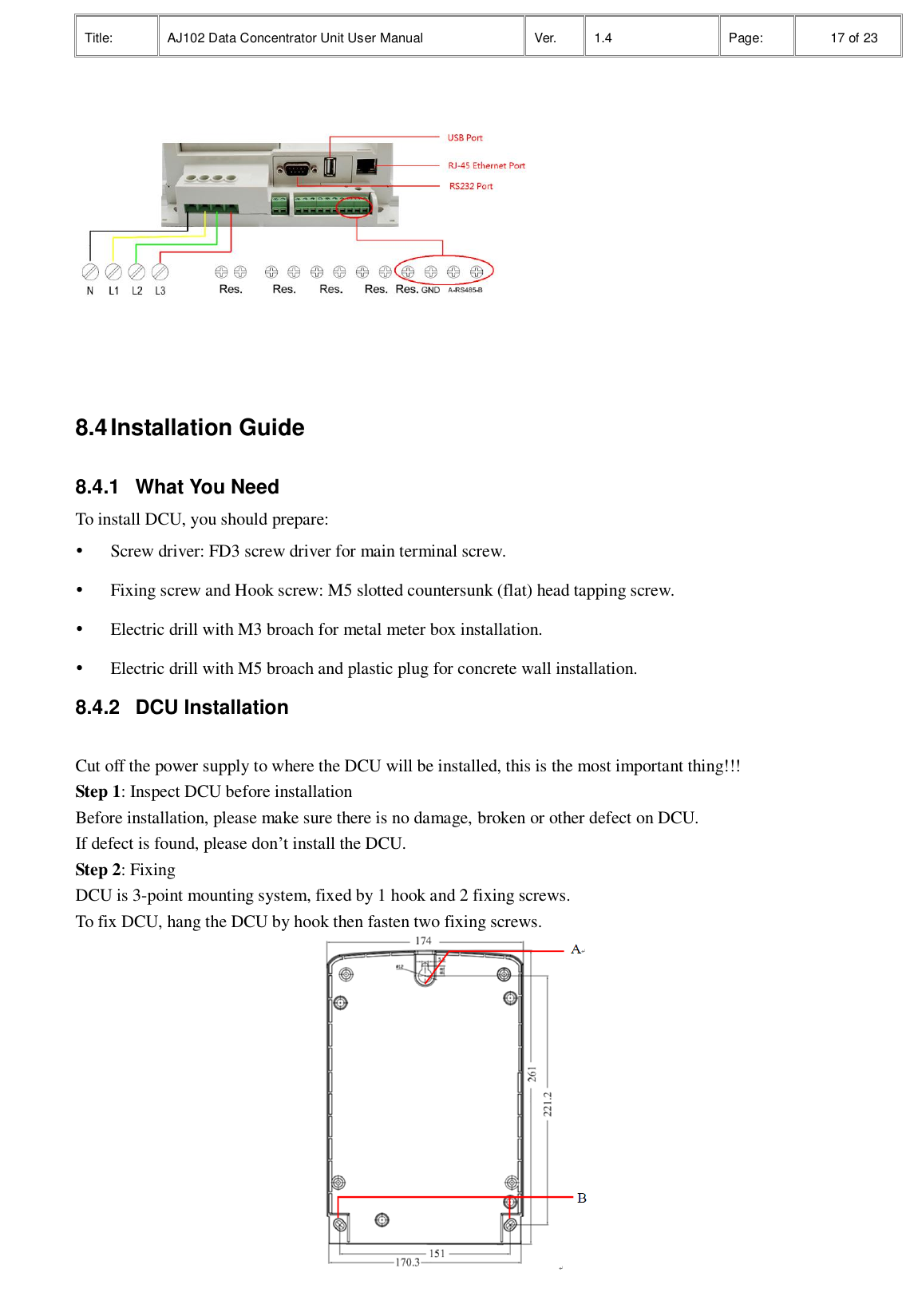 Title: AJ102 Data Concentrator Unit User Manual Ver. 1.4 Page:   17 of 23   8.4 Installation Guide 8.4.1  What You Need To install DCU, you should prepare:  Screw driver: FD3 screw driver for main terminal screw.  Fixing screw and Hook screw: M5 slotted countersunk (flat) head tapping screw.  Electric drill with M3 broach for metal meter box installation.  Electric drill with M5 broach and plastic plug for concrete wall installation. 8.4.2  DCU Installation  Cut off the power supply to where the DCU will be installed, this is the most important thing!!! Step 1: Inspect DCU before installation Before installation, please make sure there is no damage, broken or other defect on DCU.   If defect is found, please don’t install the DCU. Step 2: Fixing DCU is 3-point mounting system, fixed by 1 hook and 2 fixing screws.   To fix DCU, hang the DCU by hook then fasten two fixing screws.  