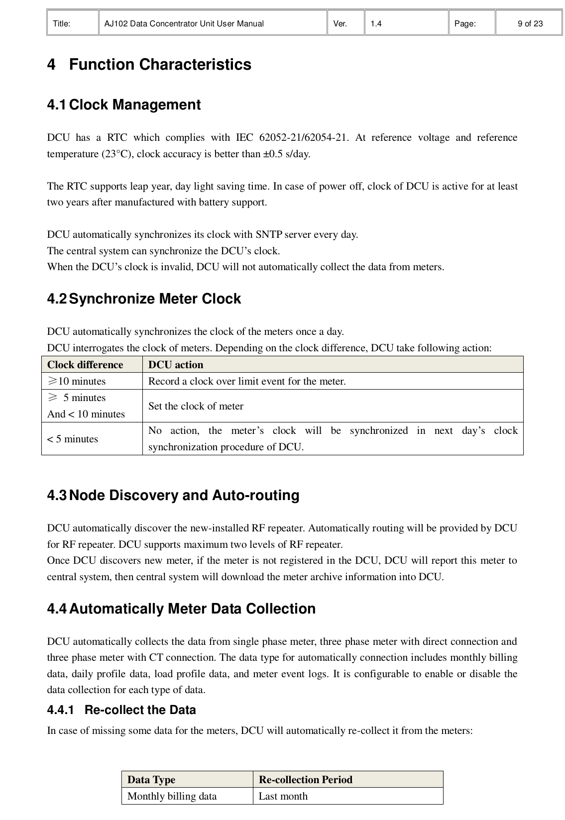 Title: AJ102 Data Concentrator Unit User Manual Ver. 1.4 Page:   9 of 23  4  Function Characteristics 4.1 Clock Management   DCU  has  a  RTC  which  complies  with  IEC  62052-21/62054-21.  At  reference  voltage  and  reference temperature (23°C), clock accuracy is better than ±0.5 s/day.    The RTC supports leap year, day light saving time. In case of power off, clock of DCU is active for at least two years after manufactured with battery support.    DCU automatically synchronizes its clock with SNTP server every day. The central system can synchronize the DCU’s clock. When the DCU’s clock is invalid, DCU will not automatically collect the data from meters. 4.2 Synchronize Meter Clock   DCU automatically synchronizes the clock of the meters once a day. DCU interrogates the clock of meters. Depending on the clock difference, DCU take following action: Clock difference DCU action ≥10 minutes Record a clock over limit event for the meter. ≥  5 minutes And &lt; 10 minutes Set the clock of meter &lt; 5 minutes No  action,  the  meter’s  clock  will  be  synchronized  in  next  day’s  clock synchronization procedure of DCU.  4.3 Node Discovery and Auto-routing DCU automatically discover the new-installed RF repeater. Automatically routing will be provided by DCU for RF repeater. DCU supports maximum two levels of RF repeater.   Once DCU discovers new meter, if the meter is not registered in the DCU, DCU will report this meter to central system, then central system will download the meter archive information into DCU. 4.4 Automatically Meter Data Collection DCU automatically collects the data from single phase meter, three phase meter with direct connection and three phase meter with CT connection. The data type for automatically connection includes monthly billing data, daily profile data, load profile data, and meter event logs. It is configurable to enable or disable the data collection for each type of data. 4.4.1  Re-collect the Data   In case of missing some data for the meters, DCU will automatically re-collect it from the meters:     Data Type Re-collection Period Monthly billing data Last month 