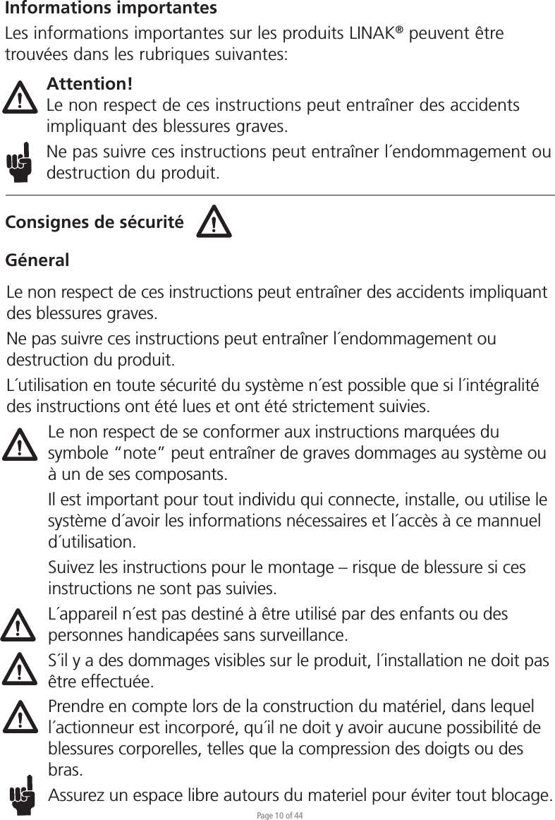 Page 10 of 44Consignes de sécuritéGéneralInformations importantesLes informations importantes sur les produits LINAK® peuvent être trouvées dans les rubriques suivantes:Attention!Le non respect de ces instructions peut entraîner des accidents impliquant des blessures graves.Ne pas suivre ces instructions peut entraîner l´endommagement ou destruction du produit.Le non respect de ces instructions peut entraîner des accidents impliquant des blessures graves.Ne pas suivre ces instructions peut entraîner l´endommagement ou destruction du produit.L´utilisation en toute sécurité du système n´est possible que si l´intégralité des instructions ont été lues et ont été strictement suivies.Le non respect de se conformer aux instructions marquées du symbole “note” peut entraîner de graves dommages au système ou à un de ses composants.Il est important pour tout individu qui connecte, installe, ou utilise le système d´avoir les informations nécessaires et l´accès à ce mannuel d´utilisation.Suivez les instructions pour le montage – risque de blessure si ces instructions ne sont pas suivies.L´appareil n´est pas destiné à être utilisé par des enfants ou des personnes handicapées sans surveillance.S´il y a des dommages visibles sur le produit, l´installation ne doit pas être effectuée.Prendre en compte lors de la construction du matériel, dans lequel l´actionneur est incorporé, qu´il ne doit y avoir aucune possibilité de blessures corporelles, telles que la compression des doigts ou des bras.Assurez un espace libre autours du materiel pour éviter tout blocage.