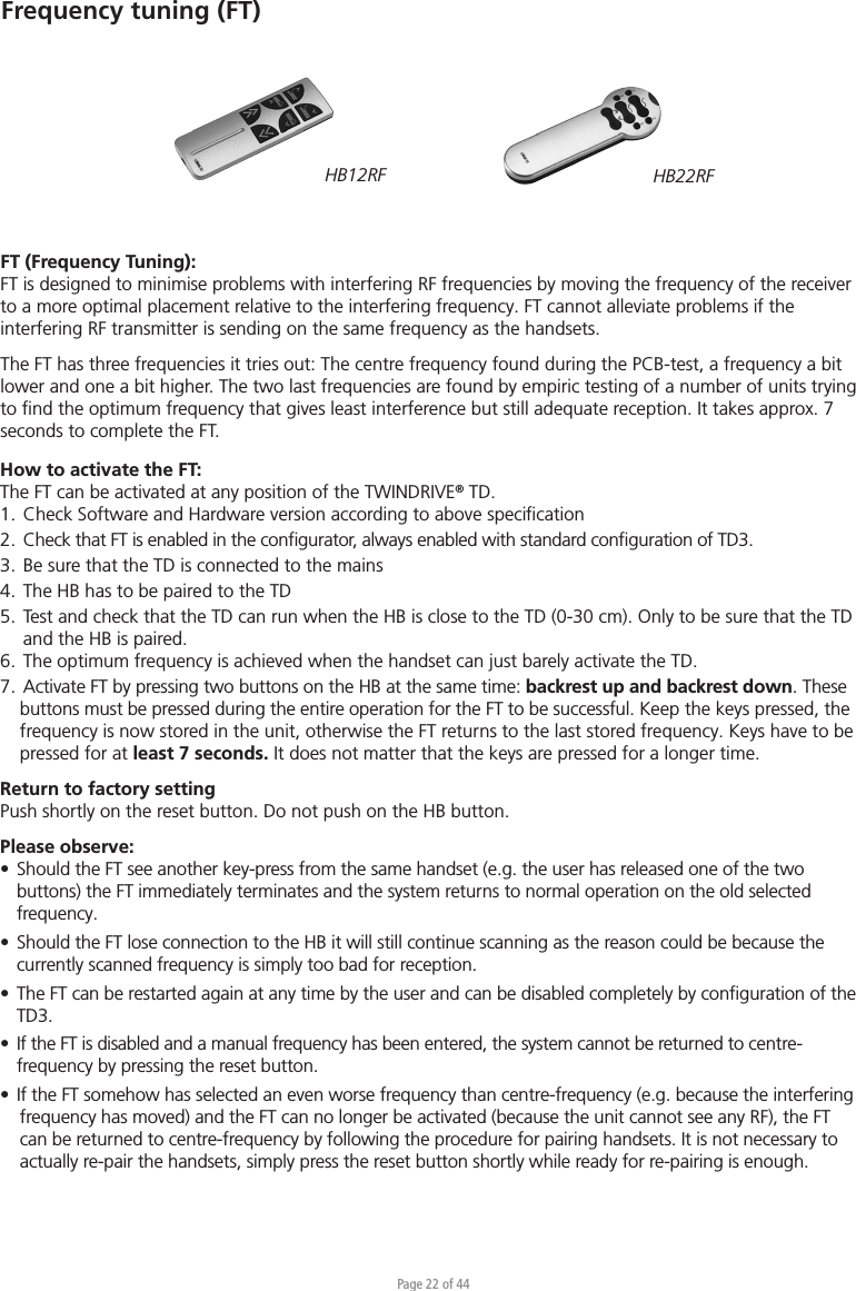 Page 22 of 44Frequency tuning (FT)FT (Frequency Tuning):FT is designed to minimise problems with interfering RF frequencies by moving the frequency of the receiver to a more optimal placement relative to the interfering frequency. FT cannot alleviate problems if the interfering RF transmitter is sending on the same frequency as the handsets.The FT has three frequencies it tries out: The centre frequency found during the PCB-test, a frequency a bit lower and one a bit higher. The two last frequencies are found by empiric testing of a number of units trying to ﬁnd the optimum frequency that gives least interference but still adequate reception. It takes approx. 7 seconds to complete the FT.How to activate the FT:The FT can be activated at any position of the TWINDRIVE® TD.1.  Check Software and Hardware version according to above speciﬁcation2.  Check that FT is enabled in the conﬁgurator, always enabled with standard conﬁguration of TD3.3.  Be sure that the TD is connected to the mains4.  The HB has to be paired to the TD5.  Test and check that the TD can run when the HB is close to the TD (0-30 cm). Only to be sure that the TD  and the HB is paired.6.  The optimum frequency is achieved when the handset can just barely activate the TD. 7.  Activate FT by pressing two buttons on the HB at the same time: backrest up and backrest down. These buttons must be pressed during the entire operation for the FT to be successful. Keep the keys pressed, the frequency is now stored in the unit, otherwise the FT returns to the last stored frequency. Keys have to be pressed for at least 7 seconds. It does not matter that the keys are pressed for a longer time.Return to factory settingPush shortly on the reset button. Do not push on the HB button. Please observe:•  Should the FT see another key-press from the same handset (e.g. the user has released one of the two   buttons) the FT immediately terminates and the system returns to normal operation on the old selected  frequency. •  Should the FT lose connection to the HB it will still continue scanning as the reason could be because the  currently scanned frequency is simply too bad for reception.•  The FT can be restarted again at any time by the user and can be disabled completely by conﬁguration of the  TD3. •  If the FT is disabled and a manual frequency has been entered, the system cannot be returned to centre-  frequency by pressing the reset button.•  If the FT somehow has selected an even worse frequency than centre-frequency (e.g. because the interferingfrequency has moved) and the FT can no longer be activated (because the unit cannot see any RF), the FT can be returned to centre-frequency by following the procedure for pairing handsets. It is not necessary to actually re-pair the handsets, simply press the reset button shortly while ready for re-pairing is enough. HB12RF HB22RF