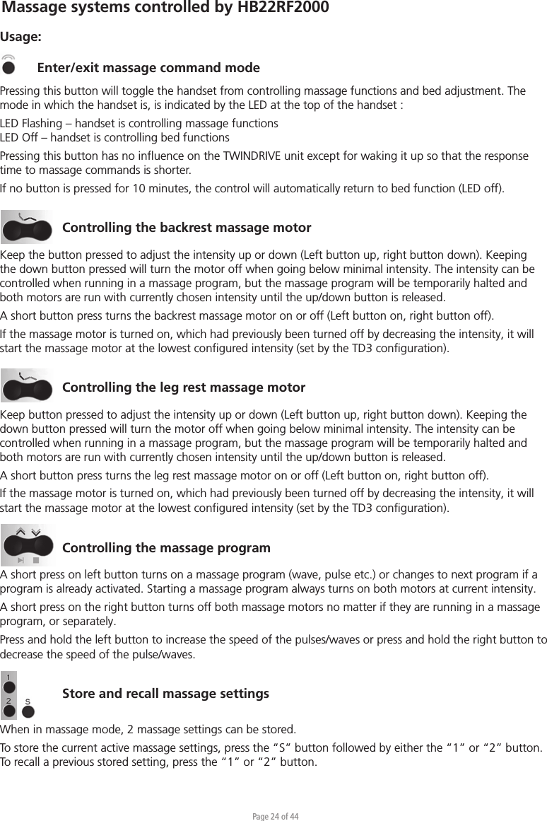 Page 24 of 44Usage:Enter/exit massage command modePressing this button will toggle the handset from controlling massage functions and bed adjustment. The mode in which the handset is, is indicated by the LED at the top of the handset :LED Flashing – handset is controlling massage functionsLED Off – handset is controlling bed functionsPressing this button has no inﬂuence on the TWINDRIVE unit except for waking it up so that the response time to massage commands is shorter.If no button is pressed for 10 minutes, the control will automatically return to bed function (LED off).Controlling the backrest massage motorKeep the button pressed to adjust the intensity up or down (Left button up, right button down). Keeping the down button pressed will turn the motor off when going below minimal intensity. The intensity can be controlled when running in a massage program, but the massage program will be temporarily halted and both motors are run with currently chosen intensity until the up/down button is released.A short button press turns the backrest massage motor on or off (Left button on, right button off).If the massage motor is turned on, which had previously been turned off by decreasing the intensity, it will start the massage motor at the lowest conﬁgured intensity (set by the TD3 conﬁguration).Controlling the leg rest massage motorKeep button pressed to adjust the intensity up or down (Left button up, right button down). Keeping the down button pressed will turn the motor off when going below minimal intensity. The intensity can be controlled when running in a massage program, but the massage program will be temporarily halted and both motors are run with currently chosen intensity until the up/down button is released.A short button press turns the leg rest massage motor on or off (Left button on, right button off).If the massage motor is turned on, which had previously been turned off by decreasing the intensity, it will start the massage motor at the lowest conﬁgured intensity (set by the TD3 conﬁguration).Controlling the massage programA short press on left button turns on a massage program (wave, pulse etc.) or changes to next program if a program is already activated. Starting a massage program always turns on both motors at current intensity.A short press on the right button turns off both massage motors no matter if they are running in a massage program, or separately. Press and hold the left button to increase the speed of the pulses/waves or press and hold the right button to decrease the speed of the pulse/waves.Store and recall massage settingsWhen in massage mode, 2 massage settings can be stored.To store the current active massage settings, press the “S” button followed by either the “1” or “2” button. To recall a previous stored setting, press the “1” or “2” button.Massage systems controlled by HB22RF2000