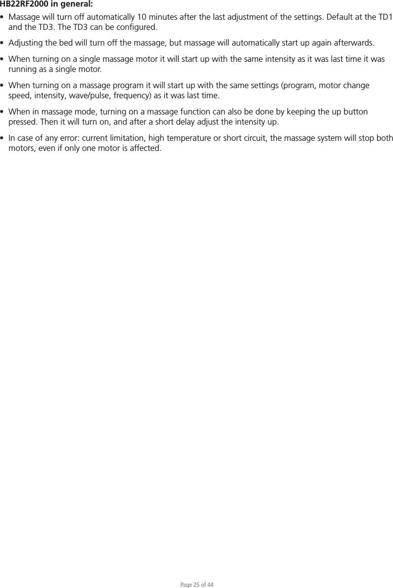 Page 25 of 44HB22RF2000 in general:•  Massage will turn off automatically 10 minutes after the last adjustment of the settings. Default at the TD1   and the TD3. The TD3 can be conﬁgured.•  Adjusting the bed will turn off the massage, but massage will automatically start up again afterwards.•  When turning on a single massage motor it will start up with the same intensity as it was last time it was   running as a single motor.•  When turning on a massage program it will start up with the same settings (program, motor change   speed, intensity, wave/pulse, frequency) as it was last time.•  When in massage mode, turning on a massage function can also be done by keeping the up button   pressed. Then it will turn on, and after a short delay adjust the intensity up.•  In case of any error: current limitation, high temperature or short circuit, the massage system will stop both   motors, even if only one motor is affected.